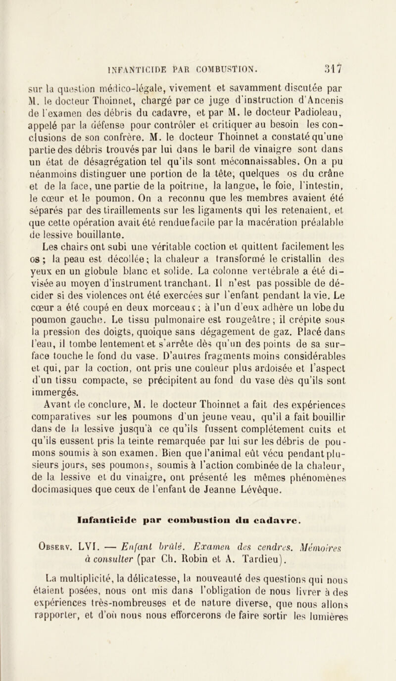 sur la question médico-légale, vivement et savamment discutée par M. le docteur Thoinnet, chargé parce juge d'instruction d’Ancenis de l'examen des débris du cadavre, et par M. le docteur Padioleau, appelé par la défense pour contrôler et critiquer au besoin les con- clusions de son confrère. M. le docteur Thoinnet a constaté qu’une partie des débris trouvés par lui dans le baril de vinaigre sont dans un état de désagrégation tel qu’ils sont méconnaissables. On a pu néanmoins distinguer une portion de la tête, quelques os du crâne et de la face, une partie de la poitrine, la langue, le foie, l’intestin, le cœur et le poumon. On a reconnu que les membres avaient été séparés par des tiraillements sur les ligaments qui les retenaient, et que cette opération avait été rendue facile par la macération préalable de lessive bouillante. Les chairs ont subi une véritable coction et quittent facilement les os; la peau est décollée; la chaleur a. transformé le cristallin des yeux en un globule blanc et solide. La colonne vertébrale a été di- visée au moyen d’instrument tranchant. Il n’est pas possible de dé- cider si des violences ont été exercées sur l’enfant pendant la vie. Le cœur a été coupé en deux morceaux ; à l’un d’eux adhère un lobe du poumon gauche. Le tissu pulmonaire est rougeâtre; il crépite sous la pression des doigts, quoique sans dégagement de gaz. Placé dans l’eau, il tombe lentement et s’arrête dès qu’un des points de sa sur- face touche le fond du vase. D’autres fragments moins considérables et qui, par la coction, ont pris une couleur plus ardoisée et l’aspect d’un tissu compacte, se précipitent au fond du vase dès qu’ils sont immergés. Avant de conclure, M. le docteur Thoinnet a fait des expériences comparatives sur les poumons d’un jeu ne veau, qu’il a fait bouillir dans de la lessive jusqu’à ce qu’ils fussent complètement cuits et qu’ils eussent pris la teinte remarquée par lui sur les débris de pou- mons soumis à son examen. Bien que l’animal eût vécu pendant plu- sieurs jours, ses poumons, soumis à l’action combinée de la chaleur, de la lessive et du vinaigre, ont présenté les mêmes phénomènes docimasiques que ceux de l’enfant de Jeanne Lévêque. Infanticide par combustion du cadavre. Observ. LVI. — Enfant brûlé. Examen des cendres. Mémoires à consulter (par Ch. Robin et A. Tardieu). La multiplicité, la délicatesse, la nouveauté des questions qui nous étaient posées, nous ont mis dans l’obligation de nous livrer à des expériences très-nombreuses et de nature diverse, que nous allons rapporter, et d’où nous nous efforcerons de faire sortir les lumières