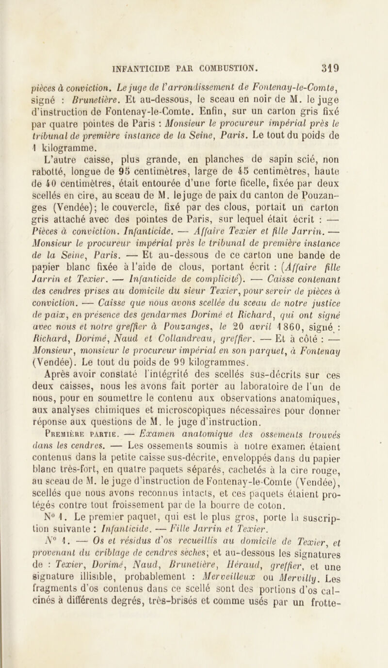 pièces à conviction. Le juge de Varrondissement de Fontenay-le-Comte, signé : Brunetière. Et au-dessous, le sceau en noir de M. le juge d’instruction de Fontenay-le-Comte. Enfin, sur un carton gris fixé par quatre pointes de Paris : Monsieur le procureur impérial près le tribunal de première instance de la Seine, Paris. Le tout du poids de 1 kilogramme. L’autre caisse, plus grande, en planches de sapin scié, non rabotté, longue de 95 centimètres, large de 45 centimètres, haute de 40 centimètres, était entourée d’une forte ficelle, fixée par deux scellés en cire, au sceau de M. le juge de paix du canton de Pouzan- ges (Vendée) ; le couvercle, fixé par des clous, portait un carton gris attaché avec des pointes de Paris, sur lequel était écrit : — Pièces à conviction. Infanticide. — Affaire Texier et fille Jarrin. — Monsieur le procureur impérial près le tribunal de première instance de la Seine, Paris. — Et au-dessous de ce carton une bande de papier blanc fixée à l’aide de clous, portant écrit : (Affaire fille Jarrin et Texier. — Infanticide de complicité). — Caisse contenant des cendres prises au domicile du sieur Texier, pour servir de pièces à conviction. — Caisse que nous avons scellée du sceau de notre justice de paix, en présence des gendarmes Dorimé et Richard, qui ont signé avec nous et notre greffier à Pouzanges, le 20 avril 1 860, signé : Richard, Dorimé, Naud et Collandreau, greffier. — Et à côté : — Monsieur, monsieur le procureur impérial en son parquet, à Fontenay (Vendée). Le tout du poids de 99 kilogrammes. Après avoir constaté l’intégrité des scellés sus-décrits sur ces deux caisses, nous les avons fait porter au laboratoire de l’un de nous, pour en soumettre le contenu aux observations anatomiques, aux analyses chimiques et microscopiques nécessaires pour donner réponse aux questions de M. le juge d’instruction. Première partie. — Examen anatomique des ossements trouvés dans les cendres. — Les ossements soumis à notre examen étaient contenus dans la petite caisse sus-décrite, enveloppés dans du papier blanc très-fort, en quatre paquets séparés, cachetés à la cire rouge, au sceau de M. le juge d’instruction de Fontenay-le-Comte (Vendée), scellés que nous avons reconnus intacts, et ces paquets étaient pro- tégés contre tout froissement par de la bourre de coton. N° 1. Le premier paquet, qui est le plus gros, porte la suscrip- tion suivante : Infanticide. — Fille Jarrin et Texier. N° 1. — Os et résidus d'os recueillis au domicile de Texier, et provenant du criblage de cendres sèches; et au-dessous les signatures de : Texier, Dorimé, Naud, Brunetière, Héraud, greffier, et, une signature illisible, probablement : Merveilleux ou Mervilly. Les fragments d’os contenus dans ce scellé sont des portions d’os cal- cinés à différents degrés, très-brisés et comme usés par un frotte-