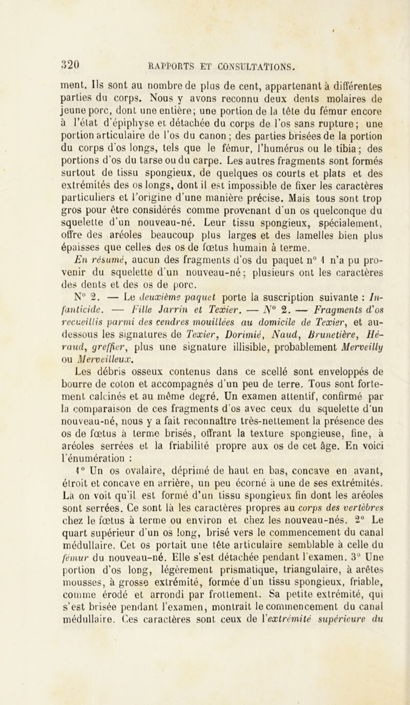 ment. Ils sont au nombre de plus de cent, appartenant à différentes parties du corps. Nous y avons reconnu deux dents molaires de jeune porc, dont une entière; une portion de la tête du fémur encore à l’état d’épiphyse et détachée du corps de l’os sans rupture; une portion articulaire de l’os du canon; des parties brisées de la portion du corps d’os longs, tels que le fémur, l’humérus ou le tibia; des portions d’os du tarse ou du carpe. Les autres fragments sont formés surtout de tissu spongieux, de quelques os courts et plats et des extrémités des os longs, dont il est impossible de fixer les caractères particuliers et l'origine d’une manière précise. Mais tous sont trop gros pour être considérés comme provenant d’un os quelconque du squelette d’un nouveau-né. Leur tissu spongieux, spécialement, offre des aréoles beaucoup plus larges et des lamelles bien plus épaisses que celles des os de fœtus humain à terme. En résumé, aucun des fragments d’os du paquet n° \ n’a pu pro- venir du squelette d’un nouveau-né; plusieurs ont les caractères des dents et des os de porc. N° 2. — Le deuxième paquet porte la suscription suivante : In- fanticide. — f ille Jarrin et Texier. — N° 2. — Fragments d'os recueillis parmi des cendres mouillées au domicile de Texier, et au- dessous les signatures de Texier, Dorimié, Naud, Brunetière, Hé- raud, greffier, plus une signature illisible, probablement Merveilly ou Merveilleux. Les débris osseux contenus dans ce scellé sont enveloppés de bourre de coton et accompagnés d’un peu de terre. Tous sont forte- ment calcinés et au même degré. Un examen attentif, confirmé par la comparaison de ces fragments d’os avec ceux du squelette d’un nouveau-né, nous y a fait reconnaître très-nettement la présence des os de fœtus à terme brisés, offrant la texture spongieuse, fine, à aréoles serrées et la friabilité propre aux os de cet âge. En voici l’énumération : 1° Un os ovalaire, déprimé de haut en bas, concave en avant, étroit et concave en arrière, un peu écorné à une de ses extrémités. La on voit qu’il est formé d’un tissu spongieux fin dont les aréoles sont serrées. Ce sont là les caractères propres au corps des vertèbres chez le fœtus à terme ou environ et chez les nouveau-nés. 2° Le quart supérieur d’un os long, brisé vers le commencement du canal médullaire. Cet os portait une tête articulaire semblable à celle du fémur du nouveau-né. Elle s’est détachée pendant l’examen. 3° Une portion d’os long, légèrement prismatique, triangulaire, à arêtes mousses, à grosse extrémité, formée d’un tissu spongieux, friable, comme érodé et arrondi par frottement. Sa petite extrémité, qui s’est brisée pendant l’examen, montrait le commencement du canal médullaire. Ces caractères sont ceux de Y extrémité supérieure du