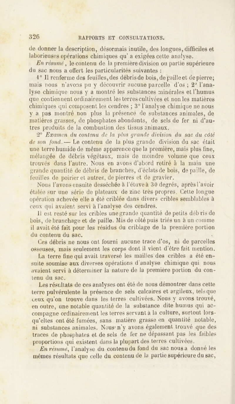 de donner la description, désormais inutile, des longues, difficiles et laborieuses opérations chimiques qu’ a exigées cette analyse. En résumé, le contenu de la première division ou partie supérieure du sac nous a offert les particularités suivantes : 1° Il renferme des feuilles, des débris de bois, de paille et de pierre; mais nous n’avons pu y découvrir aucune parcelle d’os ; 2J l’ana- lyse chimique nous y a montré les substances minérales et l’humus que contiennent ordinairement les terres cultivées et non les matières chimiques qui composent les cendres ; 3° l'analyse chimique ne nous y a pas montré non plus la présence de substances animales, de matières grasses, de phosphates abondants, de sels de fer ni d’au- tres produits de la combustion des tissus animaux. 2° Examen du contenu de la plus grande division du sac du côlé de son fond.— Le contenu de la plus grande division du sac était une terre humide de même apparence que la première, mais plus fine, mélangée de débris végétaux, mais de moindre volume que ceux trouvés dans l’autre. Nous en avons d’abord retiré à la main une grande quantité de débris de branches, d’éclats de bois, de paille, de feuilles de poirier et autres, de pierres et de gravier. Nous l’avons ensuite desséchée à l’étuve à 30 degrés, après l'avoir étalée sur une série de plateaux de zinc très propres, Cette longue opération achevée elle a été criblée dans divers cribles semblables à ceux qui avaient servi à l’analyse des cendres. 11 est resté sur les cribles une grande quantité de petits déb ris de bois, de branchage et de paille. Mis de côté puis triés un à un comme il avait été fait pour les résidus du criblage de la première portion du contenu du sac. Ces débris ne nous ont fourni aucune trace d’os, ni de parcelles osseuses, mais seulement les corps dont il vient d’être fait mention. La terre fine qui avait traversé les mailles des cribles a été en- suite soumise aux diverses opérations d’analyse chimique qui nous avaient servi à déterminer la nature de la première portion du con- tenu du sac. Les résultats de ces analyses ont été de nous démontrer dans cette terre pulvérulente la présence de sels calcaires et argileux, tels que ceux qu’on trouve dans les terres cultivées. Nous y avons trouvé, en outre, une notable quantité de la substance dite humus qui ac- compagne ordinairement les terres servant à la culture, surtout lors- qu’elles ont été fumées, sans matière grasse en quantité notable, ni substances animales. Nous n’y avons également trouvé que des traces de phosphates et de sels de fer ne dépassant pas les faibles proportions qui existent dans la plupart des terres cultivées. En résumé, l’analyse du contenu du fond du sac nous a donné les mêmes résultats que celle du contenu de la partie supérieure du sac,