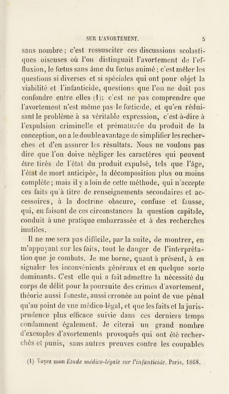 sans nombre ; c’est ressusciter ces discussions scolasti- ques oiseuses où l’on distinguait l’avortement de l’ef- ftuxion, le fœtus sans âme du fœtus animé ; c’est mêler les questions si diverses et si spéciales qui ont pour objet la viabilité et l’infanticide, questions que l’on ne doit pas confondre entre elles (1); c’est ne pas comprendre que l’avortement n’est même pas le fœlicide, et qu’en rédui- sant le problème à sa véritable expression, c’est à-dire à l’expulsion criminelle et prématurée du produit de la conception, on a le double avantage de simplifier les recher- ches et d’en assurer les résultats. Nous ne voulons pas dire que l’on doive négliger les caractères qui peuvent être tirés de l’état du produit expulsé, tels que l’âge, l’état de mort anticipée, la décomposition plus ou moins complète; mais il y a loin de cette méthode, qui n’accepte ces faits qu’à titre de renseignements secondaires et ac- cessoires, à la doctrine obscure, confuse et fausse, qui, en faisant de ces circonstances la question capitale, conduit à une pratique embarrassée et à des recherches inutiles. Il ne me sera pas difficile, par la suite, de montrer, en m’appuyant sur les faits, tout le danger de l’interpréta- tion que je combats. Je me borne, quant à présent, à en signaler les inconvénients généraux et en quelque sorte dominants. C’est elle qui a fait admettre la nécessité du corps de délit pour la poursuite des crimes d’avortement, théorie aussi funeste, aussi erronée au point de vue pénal qu’au point de vue médico-légal, et que les faits et la juris- prudence plus efficace suivie dans ces derniers temps condamnent également. Je citerai un grand nombre d’exemples d’avortements provoqués qui ont été recher- chés et punis, sans autres preuves contre les coupables (1) \ oyez mon Étude médico-légale sur l'infanticide. Paris, 18G8,