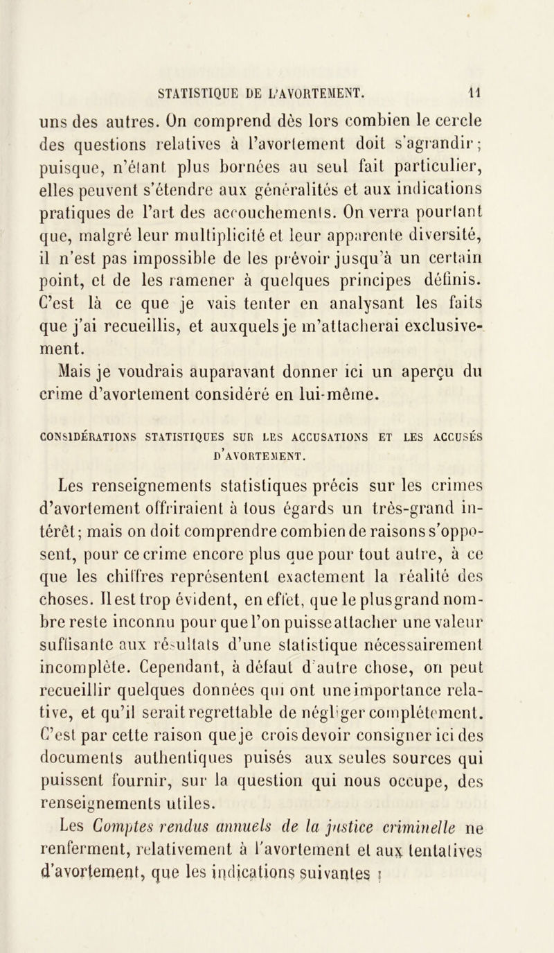 uns des autres. On comprend dès lors combien le cercle des questions relatives à l’avortement doit s’agrandir; puisque, n’élant plus bornées au seul fait particulier, elles peuvent s’étendre aux généralités et aux indications pratiques de l’art des accouchements. On verra pourtant que, malgré leur multiplicité et leur apparente diversité, il n’est pas impossible de les prévoir jusqu’à un certain point, et de les ramener à quelques principes définis. C’est là ce que je vais tenter en analysant les faits que j’ai recueillis, et auxquels je m’attacherai exclusive- ment. Mais je voudrais auparavant donner ici un aperçu du crime d’avortement considéré en lui-même. CONSIDÉRATIONS STATISTIQUES SUR UES ACCUSATIONS ET LES ACCUSÉS d’avortement. Les renseignements statistiques précis sur les crimes d’avortement offriraient à tous égards un très-grand in- térêt ; mais on doit comprendre combien de raisons s’oppo- sent, pour ce crime encore plus que pour tout autre, à ce que les chiffres représentent exactement la réalité des choses. 11 est trop évident, en effet, que le plusgrand nom- bre reste inconnu pour que l’on puisse attacher une valeur suffisante aux résultats d’une statistique nécessairement incomplète. Cependant, à défaut d'autre chose, on peut recueillir quelques données qui ont une importance rela- tive, et qu’il serait regrettable de négliger complètement. C’est par cette raison que je crois devoir consigner ici des documents authentiques puisés aux seules sources qui puissent fournir, sur la question qui nous occupe, des renseignements utiles. Les Comptes rendus annuels de la justice criminelle ne renferment, relativement à l’avortement et au?ç tentatives d’avortement, que les indications suivantes i