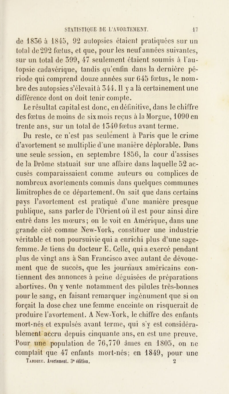 de 1856 à 1845, 92 autopsies étaient pratiquées sur un total de 292 fœtus, et que, pour les neuf années suivantes, sur un total de 599, 47 seulement étaient soumis à l’au- topsie cadavérique, tandis qu’enfin dans la dernière pé- riode qui comprend douze années sur 645 fœtus, le nom- bre des autopsies s’élevait à 544. Il y a là certainement une différence dont on doit tenir compte. Le résultat capital est donc, en définitive, dans le chiffre des fœtus de moins de six mois reçus à la Morgue, 1090 en trente ans, sur un total de 1540 fœtus avant terme. • P Du reste, ce n’est pas seulement à Paris que le crime d’avortement se multiplie d’une manière déplorable. Dans une seule session, en septembre 1856, la cour d’assises de la Drôme statuait sur une affaire dans laquelle 52 ac- cusés comparaissaient comme auteurs ou complices de nombreux avortements commis dans quelques communes limitrophes de ce département. On sait que dans certains pays l’avortement est pratiqué d’une manière presque publique, sans parler de l’Orient où il est pour ainsi dire entré dans les mœurs; on le voit en Amérique, dans une grande cité comme New-York, constituer une industrie véritable et non poursuivie qui a enrichi plus d’une sage- femme. Je tiens du docteur E. Celle, quia exercé pendant plus de vingt ans à San Francisco avec autant de dévoue- ment que de succès, que les journaux américains con- tiennent des annonces à peine déguisées de préparations abortives. On y vente notamment des pilules très-bonnes pour le sang, en faisant remarquer ingénument que si on forçait la dose chez une femme enceinte on risquerait de produire l’avortement. A New-York, le chiffre des enfants mort-nés et expulsés avant terme, qui s’y est considéra- blement accru depuis cinquante ans, en est une preuve. Pour une population de 76,770 âmes en 1805, on ne comptait que 47 enfants mort-nés; en 1849, pour une Tardieu. Avortement. 3* édition. 2