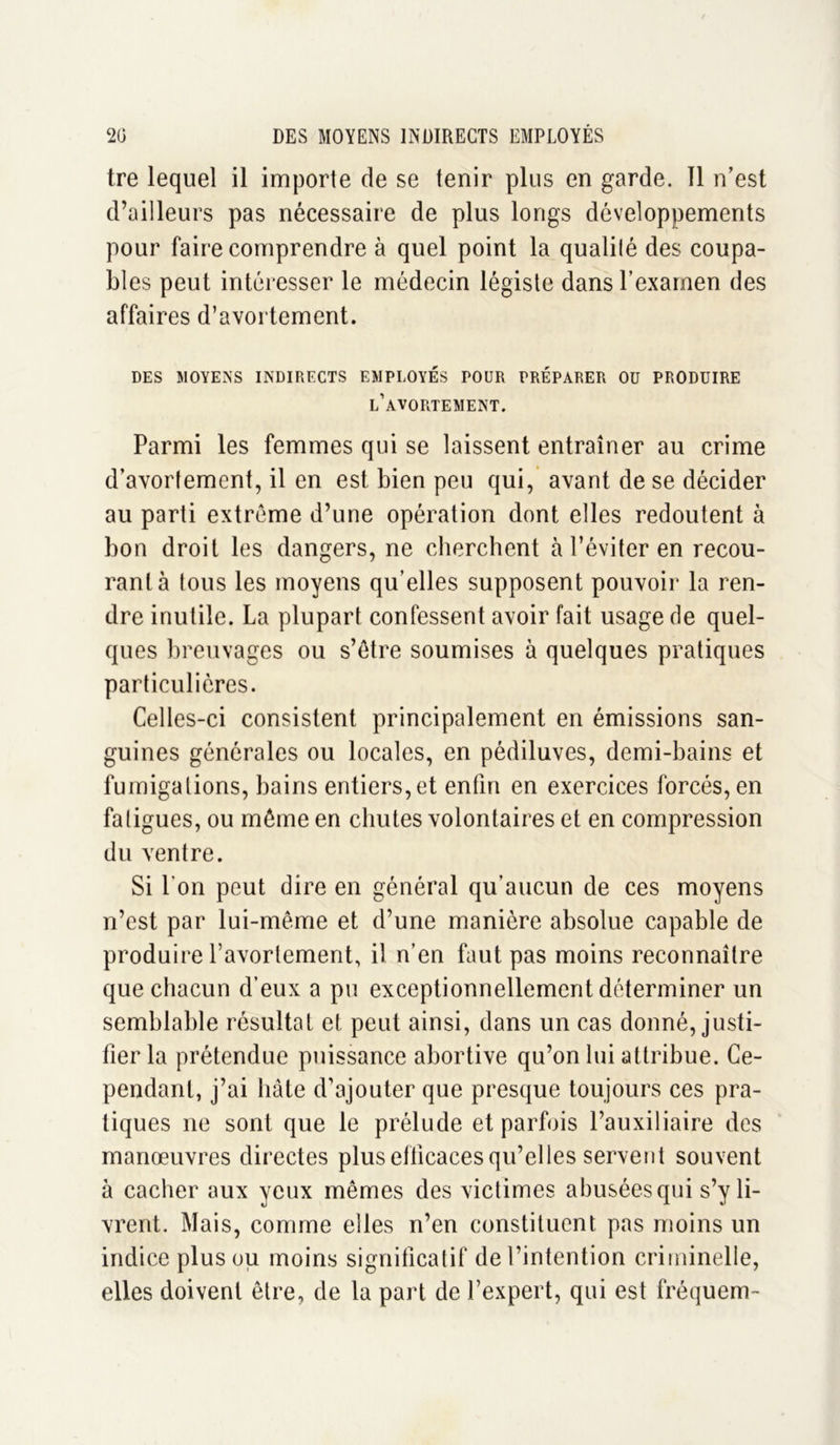 tre lequel il importe de se tenir plus en garde. 11 n’est d’ailleurs pas nécessaire de plus longs développements pour faire comprendre à quel point la qualilé des coupa- bles peut intéresser le médecin légiste dans l’examen des affaires d’avortement. DES MOYENS INDIRECTS EMPLOYES POUR PRÉPARER OU PRODUIRE l’avortement. Parmi les femmes qui se laissent entraîner au crime d’avortement, il en est bien peu qui, avant de se décider au parti extrême d’une opération dont elles redoutent à bon droit les dangers, ne cherchent à l’éviter en recou- rant à tous les moyens qu’elles supposent pouvoir la ren- dre inutile. La plupart confessent avoir fait usage de quel- ques breuvages ou s’être soumises à quelques pratiques particulières. Celles-ci consistent principalement en émissions san- guines générales ou locales, en pédiluves, demi-bains et fumigations, bains entiers, et enfin en exercices forcés, en faligues, ou même en chutes volontaires et en compression du ventre. Si l'on peut dire en général qu’aucun de ces moyens n’est par lui-même et d’une manière absolue capable de produire l’avortement, il n’en faut pas moins reconnaître que chacun d’eux a pu exceptionnellement déterminer un semblable résultat et peut ainsi, dans un cas donné, justi- fier la prétendue puissance abortive qu’on lui attribue. Ce- pendant, j’ai hâte d’ajouter que presque toujours ces pra- tiques ne sont que le prélude et parfois l’auxiliaire des manœuvres directes plus efficaces qu’elles servent souvent à cacher aux yeux mêmes des victimes abusées qui s’y li- vrent. Mais, comme elles n’en constituent pas moins un indice plus ou moins significatif de l’intention criminelle, elles doivent être, de la part de l’expert, qui est fréquem-