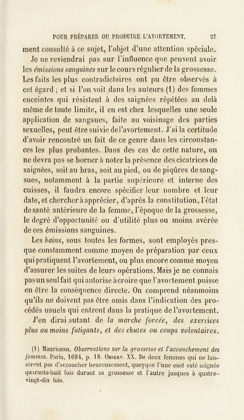 ment consulté à ce sujet, l’objet d’une attention spéciale. Je ne reviendrai pas sur l’intluence que peuvent avoir les émissions sanguines sur le cours régulier de la grossesse. Les faits les plus contradictoires ont pu être observés à cet égard ; et si Ton voit dans les auteurs (1) des femmes enceintes qui résistent à des saignées répétées au delà même de toute limite, il en est chez lesquelles une seule application de sangsues, faite au voisinage des parties sexuelles, peut être suivie del’avortement. J’ai la certitude d’avoir rencontré un fait de ce genre dans les circonstan- ces les plus probantes. Dans des cas de cette nature, on ne devra pas se borner à noter la présence des cicatrices de saignées, soit au bras, soit au pied, ou de piqûres de sang- sues, notamment à la partie supérieure et interne des cuisses, il faudra encore spécifier leur nombre et leur date, et chercher à apprécier, d’après la constitution, l’état de santé antérieure de la femme, l’époque de la grossesse, le degré d’opportunité ou d’utilité plus ou moins avérée de ces émissions sanguines. Les bains, sous toutes les formes, sont employés pres- que constamment comme moyen de préparation par ceux qui pratiquent l’avortement, ou plus encore comme moyen d’assurer les suites de leurs opérations. Mais je ne connais pasun seul fait qui autorise àcroire que l’avortement puisse en être la conséquence directe. On comprend néanmoins qu’ils ne doivent pas être omis dans l’indication des pro- cédés usuels qui entrent dans la pratique de l’avortement. J’en dirai autant de la marche forcée, des exercices pins ou moins fatigants, et des chutes ou coups volontaires. (1) Mauriceau, Observations sur la grossesse et Vaccouchement des femmes. Paris, 1694, p 18. Observ. XX. De deux femmes qui ne lais- sèrent pas d’accoucher heureusement, quoyque lune eust esté saignée quarante-huit fois durant sa grossesse et l’autre jusques à quatre- vingt-dix fois.