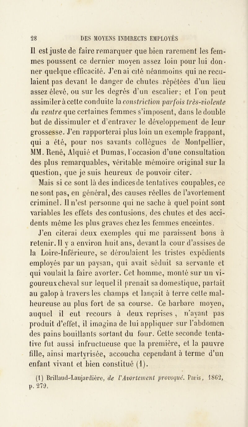 Il est juste de faire remarquer que bien rarement les fem- mes poussent ce dernier moyen assez loin pour lui don* ner quelque efficacité. J’en ai cité néanmoins qui ne recu- laient pas devant le danger de chutes répétées d’un lieu assez élevé, ou sur les degrés d’un escalier; et l’on peut assimiler à cette conduite la constriction parfois très-violente du ventre que certaines femmes s’imposent, dans le double but de dissimuler et d’entraver le développement de leur grossesse. J’en rapporterai plus loin un exemple frappant, qui a été, pour nos savants collègues de Montpellier, MM. René, Alquié et Dumas, l’occasion d’une consultation des plus remarquables, véritable mémoire original sur la question, que je suis heureux de pouvoir citer. Mais si ce sont là des indices de tentat ives coupables, ce ne sont pas, en général, des causes réelles de l’avortement criminel. Il n’est, personne qui ne sache à quel point sont variables les effets des contusions, des chutes et des acci- dents même les plus graves chez les femmes enceintes. J’en citerai deux exemples qui me paraissent bons à retenir. Il y a environ huit ans, devant la cour d’assises de la Loire-Inférieure, se déroulaient les tristes expédients employés par un paysan, qui avait séduit sa servante et qui voulait la faire avorter. Cet homme, monté sur un vi- goureux cheval sur lequel il prenait sa domestique, partait au galop à travers les champs et lançait à terre cette mal- heureuse au plus fort de sa course. Ce barbare moyen, auquel il eut recours à deux reprises , n’ayant pas produit d’effet, il imagina de lui appliquer sur l’abdomen des pains bouillants sortant du four. Cette seconde tenta- tive fut aussi infructueuse que la première, et la pauvre fille, ainsi martyrisée, accoucha cependant à terme d’un enfant vivant et bien constitué (1). (1) Brillaud-Laujardière, de VAvortement provoqué. Paris, 1802, p. 279*