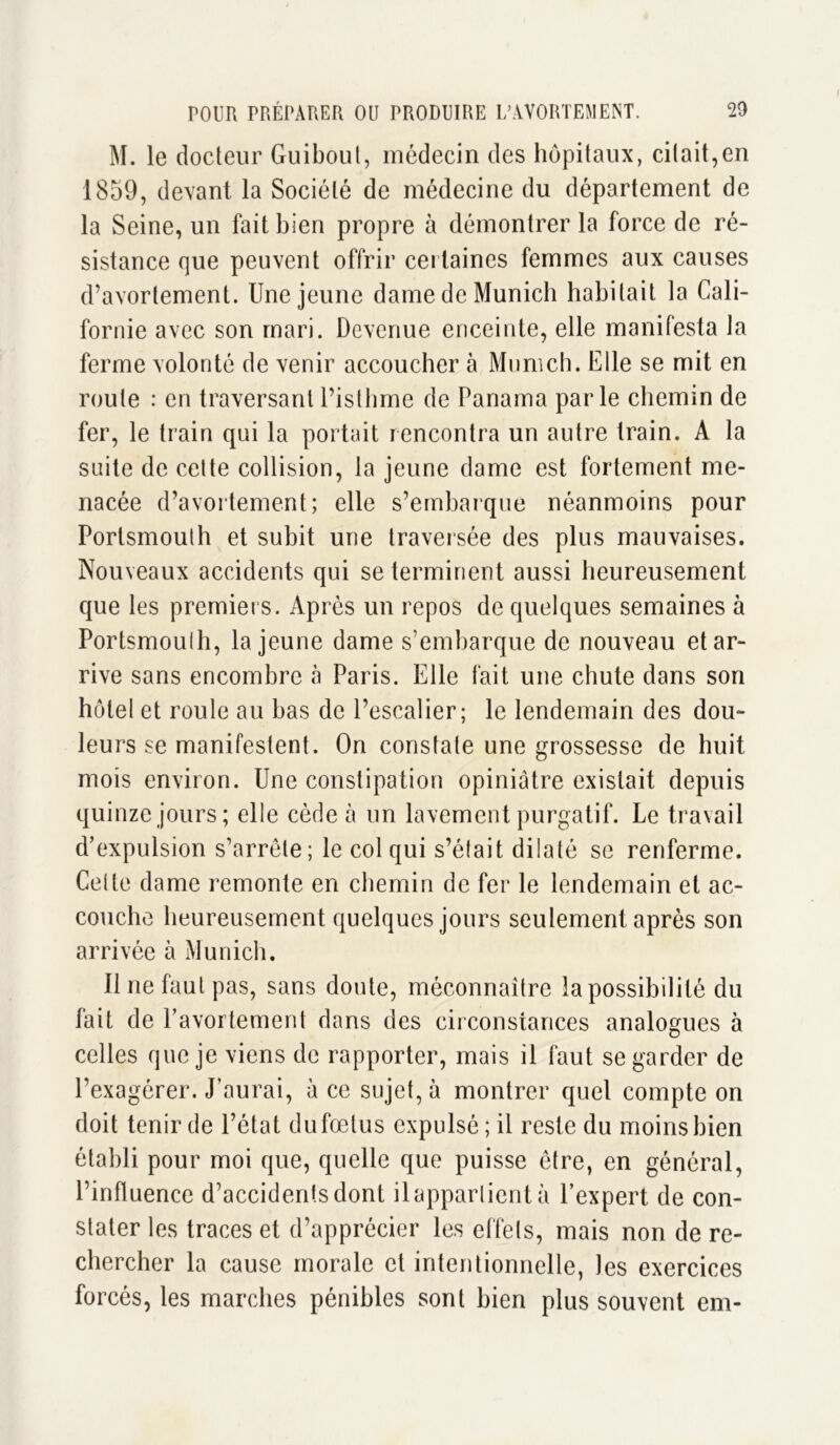 M. le docteur Guibout, médecin des hôpitaux, citait,en 1859, devant la Société de médecine du département de la Seine, un fait bien propre à démontrer la force de ré- sistance que peuvent offrir certaines femmes aux causes d’avortement. Une jeune dame de Munich habitait la Cali- fornie avec son mari. Devenue enceinte, elle manifesta la ferme volonté de venir accoucher à Munich. Elle se mit en route : en traversant l’isthme de Panama parle chemin de fer, le train qui la portait rencontra un autre train. A la suite de celte collision, la jeune dame est fortement me- nacée d’avortement; elle s’embarque néanmoins pour Porlsmouth et subit une traversée des plus mauvaises. Nouveaux accidents qui se terminent aussi heureusement que les premiers. Après un repos de quelques semaines à Portsmouîh, la jeune dame s’embarque de nouveau et ar- rive sans encombre «à Paris. Elle fait une chute dans son hôtel et roule au bas de l’escalier; le lendemain des dou- leurs se manifestent. On constate une grossesse de huit mois environ. Une constipation opiniâtre existait depuis quinze jours; elle cède à un lavement purgatif. Le travail d’expulsion s’arrête; le col qui s’était dilaté se renferme. Celte dame remonte en chemin de fer le lendemain et ac- couche heureusement quelques jours seulement après son arrivée à Munich. Il ne faut pas, sans doute, méconnaître la possibilité du fait de l’avortement dans des circonstances analogues à celles que je viens de rapporter, mais il faut se garder de l’exagérer. J’aurai, à ce sujet, à montrer quel compte on doit tenir de l’état dufœtus expulsé; il reste du moins bien établi pour moi que, quelle que puisse être, en général, l’influence d’accidents dont il appartient à l’expert de con- stater les traces et d’apprécier les effets, mais non de re- chercher la cause morale et intentionnelle, les exercices forcés, les marches pénibles sont bien plus souvent em-