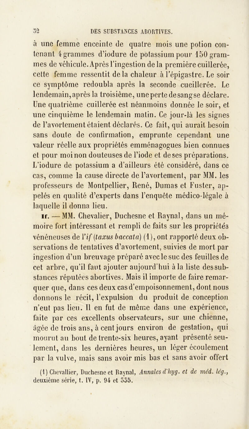 v à une femme enceinte de quatre mois une potion con- tenant 4 grammes d’iodure de potassium pour 150 gram- mes de véhicule. Après l’ingestion de la première cuillerée, cette femme ressentit delà chaleur à l’épigastre. Le soir ce symptôme redoubla après la seconde cueillerée. Le lendemain, après la troisième, une perte desangse déclare. Une quatrième cuillerée est néanmoins donnée le soir, et une cinquième le lendemain matin. Ce jour-là les signes de l’avortement étaient déclarés. Ce fait, qui aurait besoin sans doute de confirmation, emprunte cependant une valeur réelle aux propriétés emménagogues bien connues et pour moi non douteuses de l’iode et de ses préparations. L’iodure de potassium a d'ailleurs été considéré, dans ce cas, comme la cause directe de l’avortement, par MM. les professeurs de Montpellier, René, Dumas et Fuster, ap- pelés en qualité d’experts dans l’enquête médico-légale à laquelle il donna lieu. if. —MM. Chevalier, Duchesne et Raynal, dans un mé- moire fort intéressant et rempli de faits sur les propriétés vénéneuses de Vif (taxus bnccata) (1), ont rapporté deux ob- servations de tentatives d’avortement, suivies de mort par ingestion d’un breuvage préparé avec le suc des feuilles de cet arbre, qu’il faut ajouter aujourd’hui à la liste dessub- stances réputées abortives. Mais il importe de faire remar- quer que, dans ces deux cas d’empoisonnement, dont nous donnons le récit, l’expulsion du produit de conception n’eut pas lieu. Il en fut de même dans une expérience, faite par ces excellents observateurs, sur une chienne, âgée de trois ans, à cent jours environ de gestation, qui mourut au bout de trente-six heures, ayant présenté seu- lement, dans les dernières heures, un léger écoulement par la vulve, mais sans avoir mis bas et sans avoir offert (1) Chevallier, Duchesne et Raynal, Annales d'hyg. et de méd. lég., deuxième série, t. IV, p. 94 et 555.