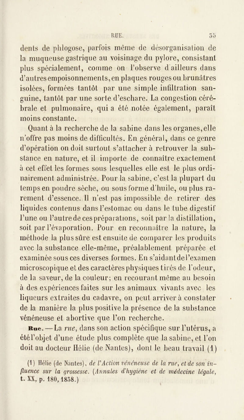 dents de phlogose, parfois même de désorganisation de la muqueuse gastrique au voisinage du pylore, consistant plus spécialement, comme on l’observe d ailleurs dans d’autres empoisonnements, en plaques rouges ou brunâtres isolées, formées tantôt par une simple infiltration san- guine, tantôt par une sorte d’eschare. La congestion céré- brale et pulmonaire, qui a été notée également, paraît moins constante. Quant à la recherche de la sabine dans les organes,elle n’offre pas moins de difficultés. En général, dans ce genre d’opération on doit surtout s’attacher à retrouver la sub- stance en nature, et il importe de connaître exactement à cet effet les formes sous lesquelles elle est le plus ordi- nairement administrée. Pour la sabine, c’est la plupart du temps en poudre sèche, ou sous forme d’huile, ou plus ra- rement d’essence. 11 n’est pas impossible de retirer des liq uides contenus dans l’estomac ou dans le tube digestif l’une ou l’autre de ces préparations, soit par la distillation, soit par l’évaporation. Pour en reconnaître la nature, la méthode la plus sûre est ensuite de comparer les produits avec la substance elle-même, préalablement préparée et examinée sous ces diverses formes. En s’aidant de l’examen microscopique et des caractères physiques tirés de l’odeur, de la saveur, de la couleur; en recourant même au besoin à des expériences faites sur les animaux vivants avec les liqueurs extraites du cadavre, on peut arriver à constater de la manière la plus positive la présence de la substance vénéneuse et abortive que l’on recherche. Rue. — La rue, dans son action spécifique sur l’utérus, a été l’objet d’une étude plus complète que la sabine, et l’on doit au docteur Hélie (de Nantes), donl le beau travail (1) (1) Hélie (de Nantes), de VAction vénéneuse de la rue, et de son in- fluence sur la qrossesse. (Annales d'hvqiène et de médecine léqale, t. XX, p. 180,1858.)
