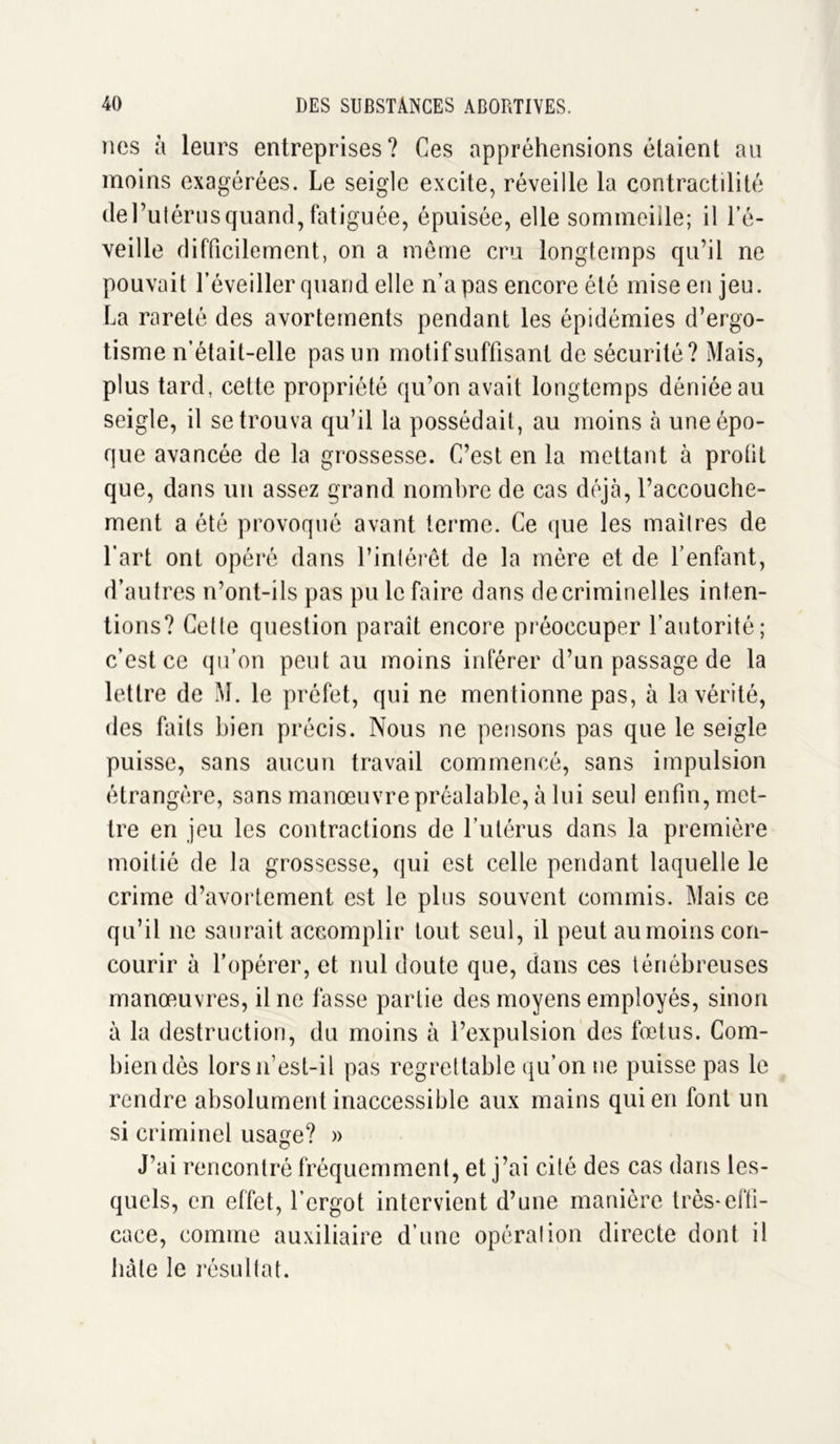 nos à leurs entreprises? Ces appréhensions étaient au moins exagérées. Le seigle excite, réveille la contractilité del’utérus quand, fatiguée, épuisée, elle sommeille; il l’é- veille difficilement, on a même cru longtemps qu’il ne pouvait l’éveiller quand elle n’a pas encore été mise en jeu. La rareté des avortements pendant les épidémies d’ergo- tisme n’était-elle pas un motif suffisant de sécurité? Mais, plus tard, cette propriété qu’on avait longtemps déniée au seigle, il se trouva qu’il la possédait, au moins à une épo- que avancée de la grossesse. C’est en la mettant à proüt que, dans un assez grand nombre de cas déjà, l’accouche- ment a été provoqué avant terme. Ce que les maîtres de l’art ont opéré dans l’intérêt de la mère et de l’enfant, d’autres n’ont-ils pas pu le faire dans de criminelles inten- tions? Cette question parait encore préoccuper l’autorité; c’est ce qu’on peut au moins inférer d’un passage de la lettre de M. le préfet, qui ne mentionne pas, à la vérité, des faits bien précis. Nous ne pensons pas que le seigle puisse, sans aucun travail commencé, sans impulsion étrangère, sans manœuvre préalable, à lui seul enfin, met- tre en jeu les contractions de l’utérus dans la première moitié de la grossesse, qui est celle pendant laquelle le crime d’avortement est le plus souvent commis. Mais ce qu’il ne saurait accomplir tout seul, il peut au moins con- courir à l’opérer, et nul doute que, dans ces ténébreuses manœuvres, il ne fasse partie des moyens employés, sinon à la destruction, du moins à l’expulsion des fœtus. Com- bien dès lors if est-il pas regrettable qu’on ne puisse pas le rendre absolument inaccessible aux mains qui en font un si criminel usage? » J’ai rencontré fréquemment, et j’ai cité des cas dans les- quels, en effet, l’ergot intervient d’une manière très-effi- cace, comme auxiliaire d’une opération directe dont il hâte le résultat.