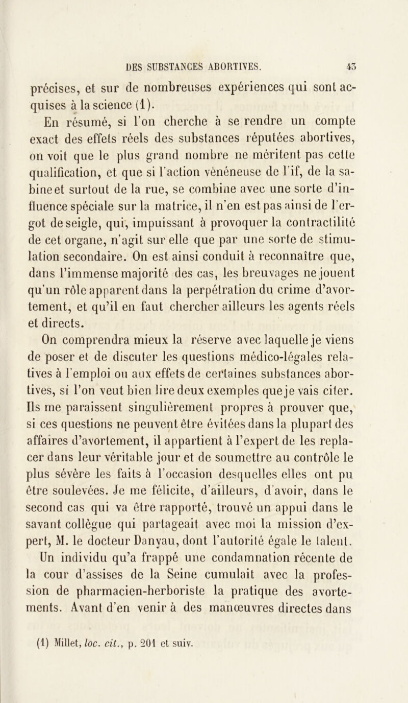 précises, et sur de nombreuses expériences qui sont ac- quises à la science (1). En résumé, si l’on cherche à se rendre un compte exact des effets réels des substances réputées abortives, on voit que le plus grand nombre ne méritent pas celle qualification, et que si faction vénéneuse de l’if, de la Sa- bine et surtout de la rue, se combine avec une sorte d’in- fluence spéciale sur la matrice, il n’en est pas ainsi de l’er- got de seigle, qui, impuissant à provoquer la contractilité de cet organe, n’agit sur elle que par une sorte de stimu- lation secondaire. On est ainsi conduit à reconnaître que, dans l’immense majorité des cas, les breuvages ne jouent qu’un rôle apparent dans la perpétration du crime d’avor- tement, et qu’il en faut chercher ailleurs les agents réels et directs. On comprendra mieux la réserve avec laquelle je viens de poser et de discuter les questions médico-légales rela- tives à l'emploi ou aux effets de certaines substances abor- tives, si l’on veut bien lire deux exemples quejevais citer. Ils me paraissent singulièrement propres à prouver que, si ces questions ne peuvent être évitées dans la plupart des affaires d’avortement, il appartient à l’expert de les repla- cer dans leur véritable jour et de soumettre au contrôle le plus sévère les faits à l’occasion desquelles elles ont pu être soulevées. Je me félicite, d’ailleurs, d’avoir, dans le second cas qui va être rapporté, trouvé un appui dans le savant collègue qui partageait avec moi la mission d’ex- pert, M. le docteur Danyau, dont l’autorité égale le talent. Un individu qu’a frappé une condamnation récente de la cour d’assises de la Seine cumulait avec la profes- sion de pharmacien-herboriste la pratique des avorte- ments. Avant d’en venir à des manœuvres directes dans (1) Millet, loc. cit.t p. 501 et suiv.