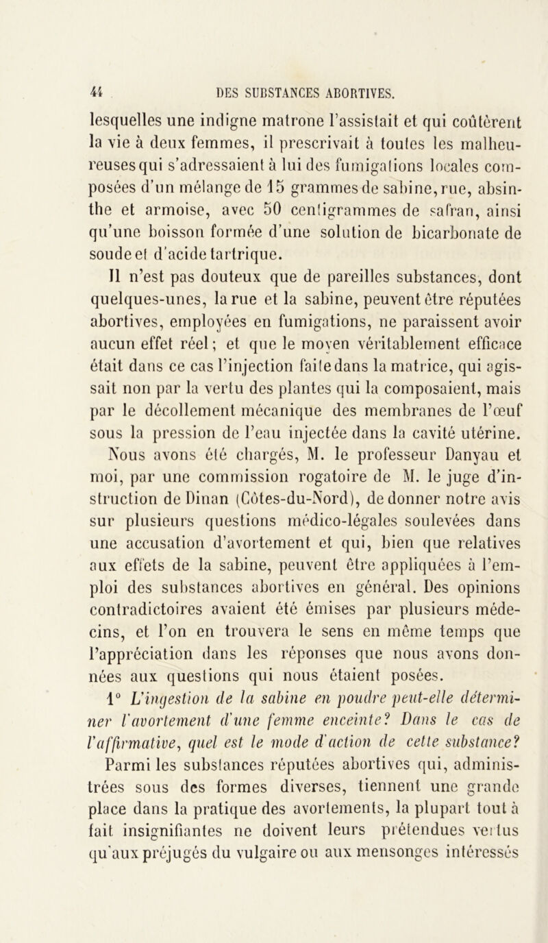 lesquelles une indigne matrone l’assistait et qui coûtèrent la vie à deux femmes, il prescrivait à toutes les malheu- reuses qui s’adressaient à lui des fumigations locales com- posées d’un mélange de 15 grammes de Sabine, rue, absin- the et armoise, avec 50 centigrammes de safran, ainsi qu’une boisson formée d’une solution de bicarbonate de soude et d'acide tartrique. Il n’est pas douteux que de pareilles substances, dont quelques-unes, la rue et la sabine, peuvent être réputées abortives, employées en fumigations, ne paraissent avoir aucun effet réel; et que le moyen véritablement efficace était dans ce cas l’injection faite dans la matrice, qui agis- sait non par la vertu des plantes qui la composaient, mais par le décollement mécanique des membranes de l’œuf sous la pression de l’eau injectée dans la cavité utérine. Nous avons été chargés, M. le professeur Danyau et moi, par une commission rogatoire de M. le juge d’in- struction de Dinan (Côtes-du-Nord), de donner notre avis sur plusieurs questions médico-légales soulevées dans une accusation d’avortement et qui, bien que relatives aux effets de la sabine, peuvent être appliquées à l’em- ploi des substances abortives en général. Des opinions contradictoires avaient été émises par plusieurs méde- cins, et l’on en trouvera le sens en même temps que l’appréciation dans les réponses que nous avons don- nées aux questions qui nous étaient posées. 1° L'ingestion de la sabine en poudre peut-elle détermi- ner Vavortement d'une femme enceinte? Dans le cas de l'affirmative, quel est le mode d'action de cette substance? Parmi les substances réputées abortives qui, adminis- trées sous des formes diverses, tiennent une grande place dans la pratique des avortements, la plupart tout à fait insignifiantes ne doivent leurs prétendues vertus qu'aux préjugés du vulgaire ou aux mensonges intéressés