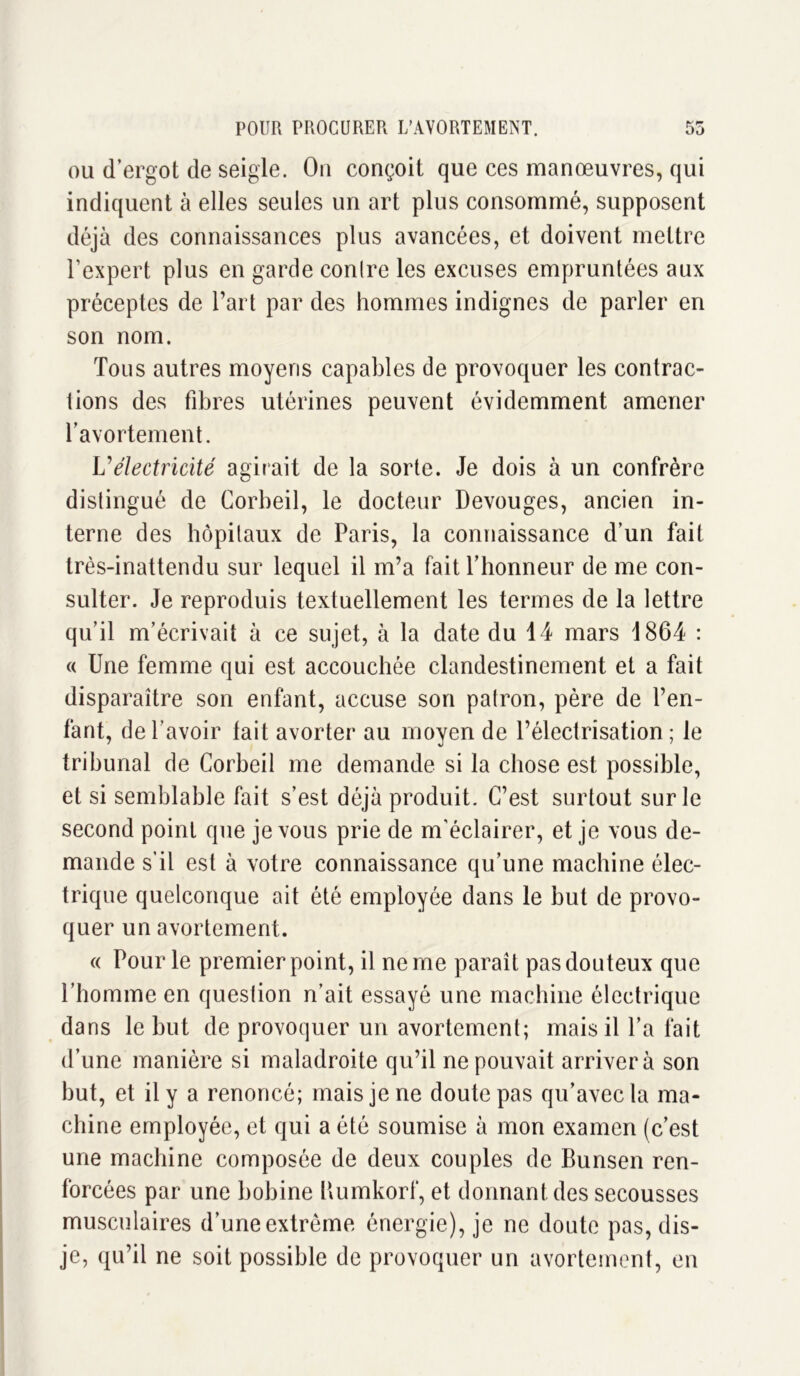 ou d’ergot de seigle. Ou conçoit que ces manœuvres, qui indiquent à elles seules un art plus consommé, supposent déjà des connaissances plus avancées, et doivent mettre l’expert plus en garde contre les excuses empruntées aux préceptes de l’art par des hommes indignes de parler en son nom. Tous autres moyens capables de provoquer les contrac- tions des fibres utérines peuvent évidemment amener r avortement. L'électricité agitait de la sorte. Je dois à un confrère distingué de Corbeil, le docteur Devouges, ancien in- terne des hôpitaux de Paris, la connaissance d’un fait très-inattendu sur lequel il m’a fait l’honneur de me con- sulter. Je reproduis textuellement les termes de la lettre qu’il m’écrivait à ce sujet, à la date du 14 mars 1864 : « Une femme qui est accouchée clandestinement et a fait disparaître son enfant, accuse son patron, père de Ten- tant, de l’avoir lait avorter au moyen de l’électrisation; le tribunal de Corbeil me demande si la chose est possible, et si semblable fait s’est déjà produit. C’est surtout sur le second point que je vous prie de m'éclairer, et je vous de- mande s’il est à votre connaissance qu’une machine élec- trique quelconque ait été employée dans le but de provo- quer un avortement. « Pour le premier point, il ne me paraît pas douteux que l’homme en question n’ait essayé une machine électrique dans le but de provoquer un avortement; mais il Ta fait d’une manière si maladroite qu’il ne pouvait arriver à son but, et il y a renoncé; mais je ne doute pas qu’avec la ma- chine employée, et qui a été soumise à mon examen (c’est une machine composée de deux couples de Bunsen ren- forcées par une bobine Bumkorf, et donnant des secousses musculaires d’une extrême énergie), je ne doute pas, dis- je, qu’il ne soit possible de provoquer un avortement, en