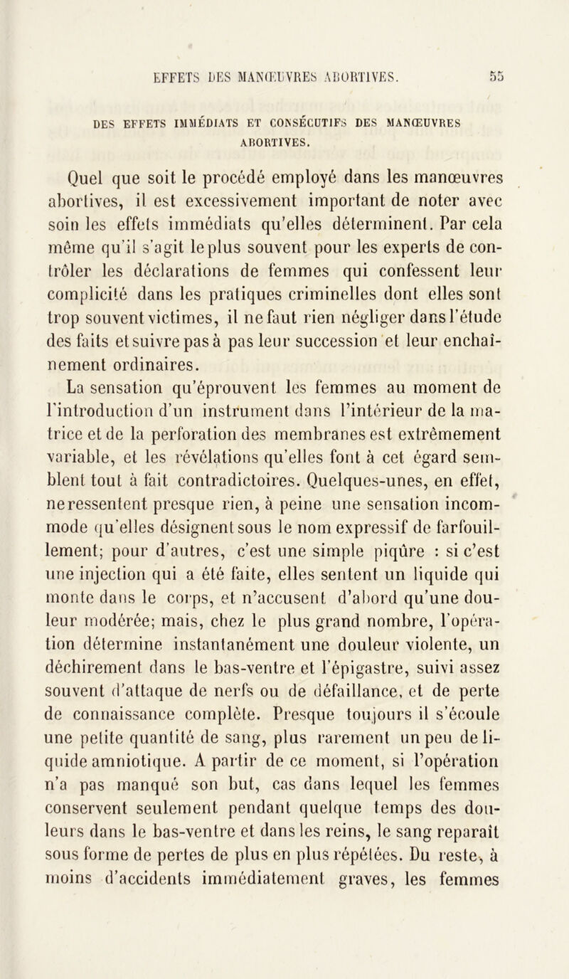 DES EFFETS IMMÉDIATS ET CONSECUTIFS DES MANŒUVRES ABORTIVES. Quel que soit le procédé employé dans les manœuvres abortives, il est excessivement important de noter avec soin les effets immédiats qu’elles déterminent. Par cela même qu’il s’agit le plus souvent pour les experts de con- trôler les déclarations de femmes qui confessent leur complicité dans les pratiques criminelles dont elles sont trop souvent victimes, il ne faut rien négliger dans l’étude des faits et suivre pas à pas leur succession et leur enchaî- nement ordinaires. La sensation qu’éprouvent les femmes au moment de l'introduction d’un instrument dans l’intérieur de la ma- trice et de la perforation des membranes est extrêmement variable, et les révélations qu’elles font à cet égard sem- blent tout à fait contradictoires. Quelques-unes, en effet, ne ressentent presque rien, à peine une sensation incom- mode qu’elles désignent sous le nom expressif de farfouil- lement; pour d’autres, c’est une simple piqûre : si c’est une injection qui a été faite, elles sentent un liquide qui monte dans le corps, et n’accusent, d’abord qu’une dou- leur modérée; mais, chez le plus grand nombre, l’opéra- tion détermine instantanément une douleur violente, un déchirement dans le bas-ventre et l’épigastre, suivi assez souvent d’attaque de nerfs ou de défaillance, et de perte de connaissance complète. Presque toujours il s’écoule une petite quantité de sang, plus rarement un peu de li- quide amniotique. A partir de ce moment, si l’opération n’a pas manqué son but, cas dans lequel les femmes conservent seulement pendant quelque temps des dou- leurs dans le bas-ventre et dans les reins, le sang reparaît sous forme de pertes de plus en plus répétées. Du reste-, à moins d’accidents immédiatement graves, les femmes