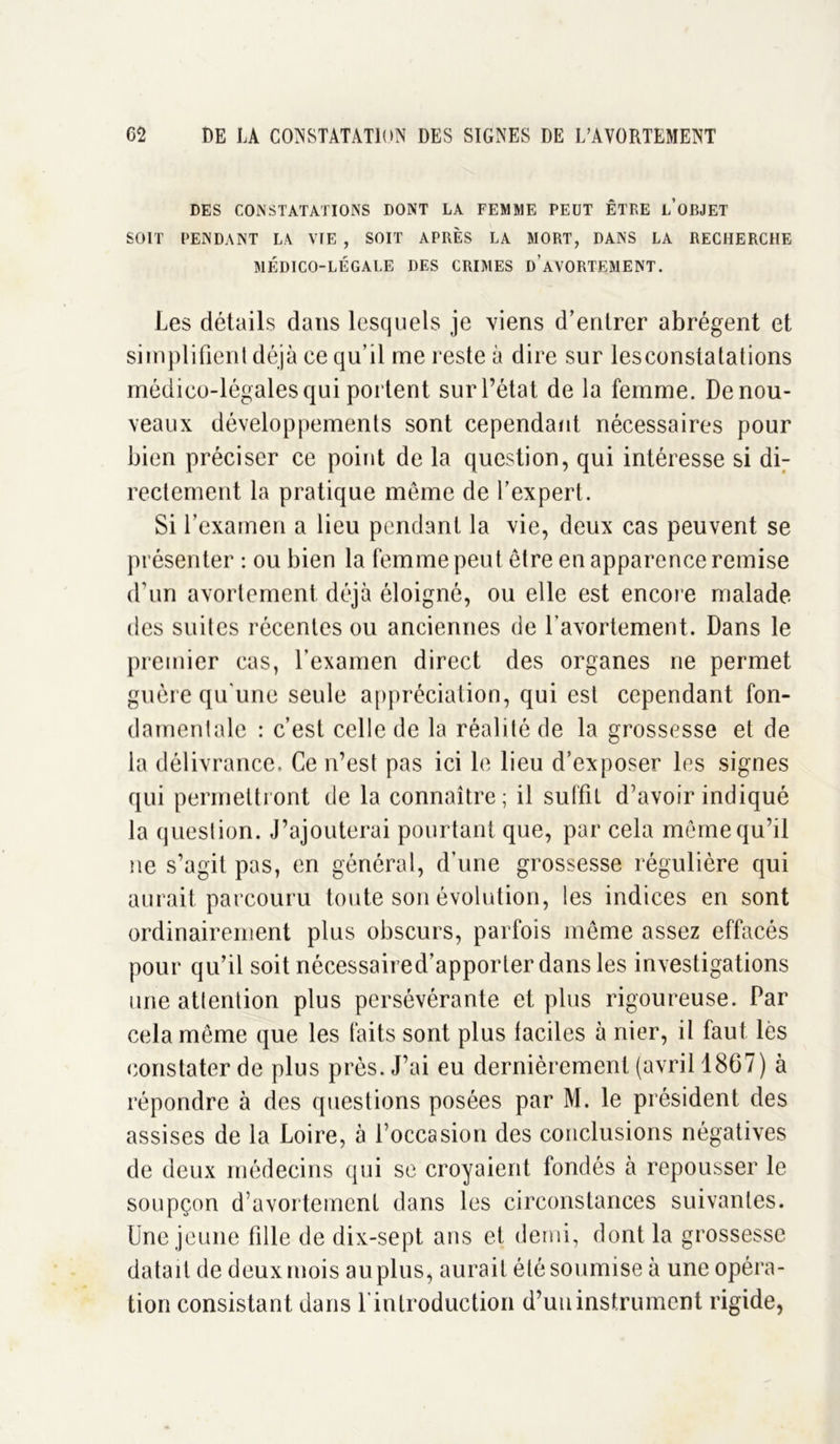 DES CONSTATATIONS DONT LA FEMME PEUT ÊTRE l’ûBJET SOIT PENDANT LA VIE , SOIT APRÈS LA MORT, DANS LA RECHERCHE MÉDICO-LÉGALE DES CRIMES d’AVORTEMENT. Les détails dans lesquels je viens d’entrer abrègent et simplifient déjà ce qu’il me reste à dire sur lesconstatations médico-légales qui portent sur l’état de la femme. De nou- veaux développements sont cependant nécessaires pour bien préciser ce point de la question, qui intéresse si di- rectement la pratique même de l’expert. Si l’examen a lieu pendant la vie, deux cas peuvent se présenter : ou bien la femme peut être en apparence remise d’un avortement déjà éloigné, ou elle est encore malade des suites récentes ou anciennes de l’avortement. Dans le premier cas, l’examen direct des organes ne permet guère qu'une seule appréciation, qui est cependant fon- damentale : c’est celle de la réalité de la grossesse et de la délivrance. Ce n’est pas ici le lieu d’exposer les signes qui permettront de la connaître; il suffit d’avoir indiqué la question. J’ajouterai pourtant que, par cela même qu’il ne s’agit pas, en général, d’une grossesse régulière qui aurait parcouru toute son évolution, les indices en sont ordinairement plus obscurs, parfois même assez effacés pour qu’il soit nécessaired’apporter dans les investigations une attention plus persévérante et plus rigoureuse. Par cela même que les faits sont plus faciles à nier, il faut lès constater de plus près. J’ai eu dernièrement (avril 1867) à répondre à des questions posées par M. le président des assises de la Loire, à l’occasion des conclusions négatives de deux médecins qui se croyaient fondés à repousser le soupçon d’avortement dans les circonstances suivantes. Une jeune fille de dix-sept ans et demi, dont la grossesse datait de deux mois au plus, aurait été soumise à une opéra- tion consistant dans l'introduction d’un instrument rigide,