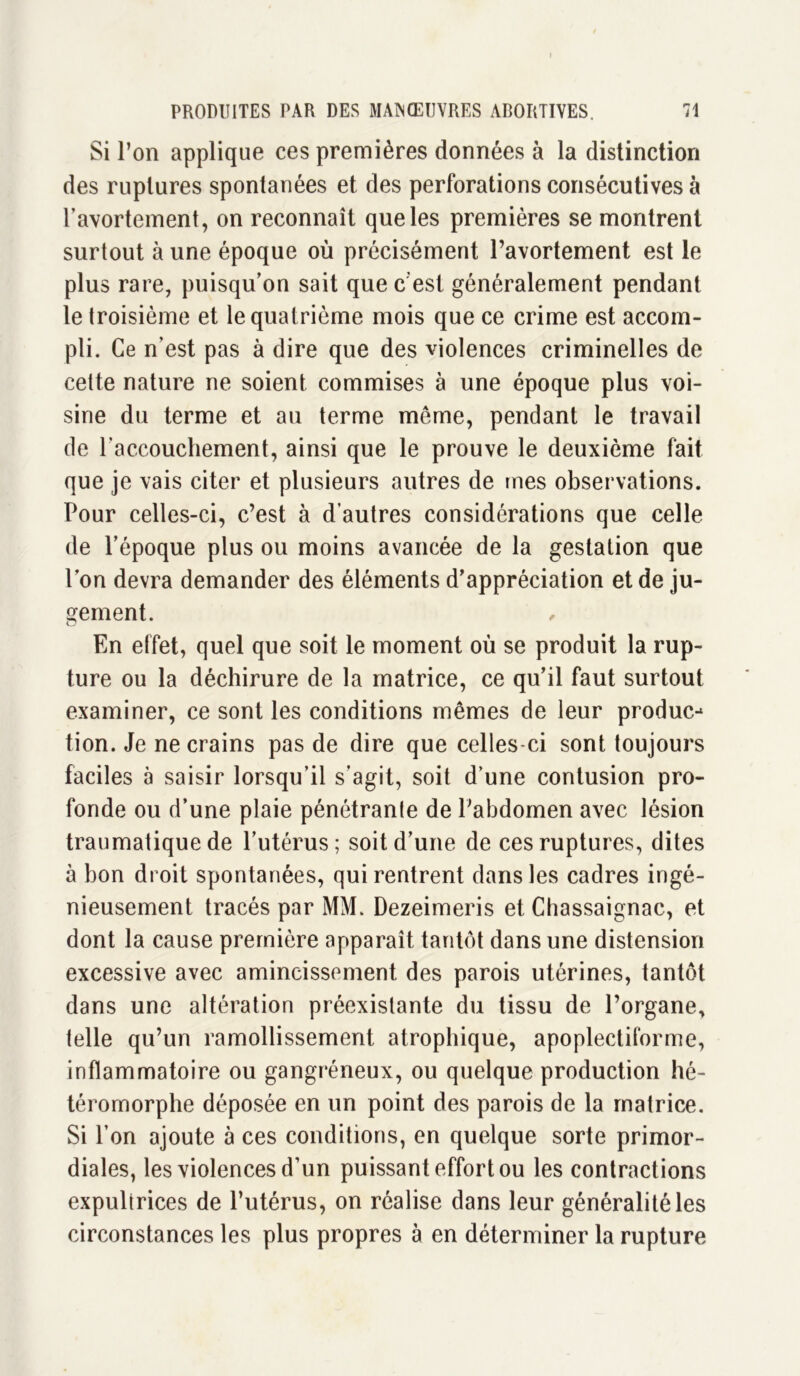 Si l’on applique ces premières données à la distinction des ruptures spontanées et des perforations consécutives à l’avortement, on reconnaît que les premières se montrent surtout à une époque où précisément l’avortement est le plus rare, puisqu’on sait que c'est généralement pendant le troisième et le quatrième mois que ce crime est accom- pli. Ce n’est pas à dire que des violences criminelles de cette nature ne soient commises à une époque plus voi- sine du terme et au terme même, pendant le travail de l’accouchement, ainsi que le prouve le deuxième fait que je vais citer et plusieurs autres de mes observations. Pour celles-ci, c’est à d’autres considérations que celle de l’époque plus ou moins avancée de la gestation que l’on devra demander des éléments d’appréciation et de ju- gement. En effet, quel que soit le moment où se produit la rup- ture ou la déchirure de la matrice, ce qu’il faut surtout examiner, ce sont les conditions mêmes de leur produc-* tion. Je ne crains pas de dire que celles-ci sont toujours faciles à saisir lorsqu’il s’agit, soit d’une contusion pro- fonde ou d’une plaie pénétrante de l’abdomen avec lésion traumatique de l’utérus; soit d’une de ces ruptures, dites à bon droit spontanées, qui rentrent dans les cadres ingé- nieusement tracés par MM. Dezeimeris et Chassaignac, et dont la cause première apparaît tantôt dans une distension excessive avec amincissement des parois utérines, tantôt dans une altération préexistante du tissu de l’organe, telle qu’un ramollissement atrophique, apoplectiforme, inflammatoire ou gangréneux, ou quelque production hé- téromorphe déposée en un point des parois de la matrice. Si l’on ajoute à ces conditions, en quelque sorte primor- diales, les violences d’un puissant effort ou les contractions expultrices de l’utérus, on réalise dans leur généralité les circonstances les plus propres à en déterminer la rupture