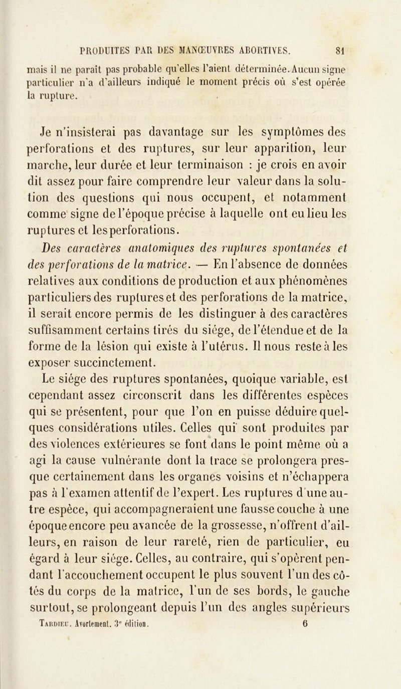 mais il ne paraît pas probable qu’elles l’aient déterminée. Aucun signe particulier n'a d’ailleurs indiqué le moment précis où s'est opérée la rupture. Je n’insisterai pas davantage sur les symptômes des perforations et des ruptures, sur leur apparition, leur marche, leur durée et leur terminaison : je crois en avoir dit assez pour faire comprendre leur valeur dans la solu- tion des questions qui nous occupent, et notamment comme signe de l’époque précise à laquelle ont eu lieu les ruptures et les perforations. Des caractères anatomiques des ruptures spontanées et des perforations de la matrice. — En l’absence de données relatives aux conditions de production et aux phénomènes particuliers des ruptures et des perforations de la matrice, il serait encore permis de les distinguera des caractères suffisamment certains tirés du siège, de l’étendue et de la forme de la lésion qui existe à l’utérus. Il nous reste à les exposer succinctement. Le siège des ruptures spontanées, quoique variable, est cependant assez circonscrit dans les différentes espèces qui se présentent, pour que Ton en puisse déduire quel- ques considérations utiles. Celles qui sont produites par des violences extérieures se font dans le point même où a agi la cause vulnérante dont la trace se prolongera pres- que certainement dans les organes voisins et n’échappera pas à l’examen attentif de l’expert. Les ruptures d une au- tre espèce, qui accompagneraient une fausse couche à une époque encore peu avancée de la grossesse, n’offrent d’ail- leurs, en raison de leur rareté, rien de particulier, eu égard à leur siège. Celles, au contraire, qui s’opèrent pen- dant l’accouchement occupent le plus souvent l’un des cô- tés du corps de la matrice, l’un de ses bords, le gauche surtout, se prolongeant depuis Lun des angles supérieurs Tardieu. Ayortement. 3e édition. 6