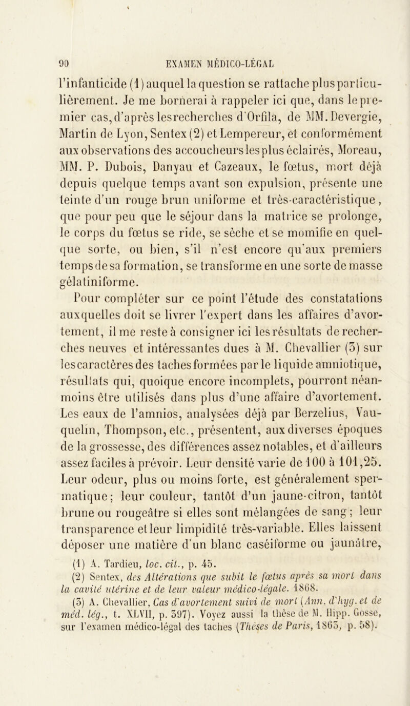 l’infanticide (1 ) auquel la question se rattache plus particu- lièrement. Je me bornerai à rappeler ici que, dans le pie- mier cas,d’après lesrecherches d’Orfila, de MM.Devergie, Martin de Lyon, Sentex (2) et Lempereur, et conformément aux observations des accoucheurs les plus éclairés, Moreau, MM. P. Dubois, Danyau et Cazeaux, le fœtus, mort déjà depuis quelque temps avant son expulsion, présente une teinte d’un rouge brun uniforme et très-caractéristique , que pour peu que le séjour dans la matrice se prolonge, le corps du fœtus se ride, se sèche et se momifie en quel- que sorte, ou bien, s’il n’est encore qu’aux premiers temps de sa formation, se transforme en une sorte de masse gélatiniforme. Pour compléter sur ce point l’étude des constatations auxquelles doit se livrer l'expert dans les affaires d’avor- tement, il me reste à consigner ici les résultats de recher- ches neuves et intéressantes dues à M. Chevallier (5) sur lescaractèresdes taches formées parle liquide amniotique, résullals qui, quoique encore incomplets, pourront néan- moins être utilisés dans plus d’une affaire d’avortement. Les eaux de l’amnios, analysées déjà par Berzelius, Vau- quelin, Thompson, etc., présentent, aux diverses époques de la grossesse, des différences assez notables, et d’ailleurs assez faciles à prévoir. Leur densité varie de 100 à 101, 25. Leur odeur, plus ou moins forte, est généralement sper- matique; leur couleur, tantôt d’un jaune-citron, tantôt brune ou rougeâtre si elles sont mélangées de sang ; leur transparence et leur limpidité très-variable. Elles laissent déposer une matière d’un blanc caséiforme ou jaunâtre, (1) A. Tardieu, loc. cil., p. 45. (2) Sentex, des Altérations que subit le fœtus après sa mort dans la cavité utérine et de leur valeur médico-légale. 1868. (5) A. Chevallier, Cas d'avortement suivi de mort {Ann. d'hyg.et de méd. lég., t. XLV1I, p. 597). Voyez aussi la thèse de M. Hipp. Gosse, sur T examen médico-légal des taches {Thèses de Paris, 1865, p. 58).