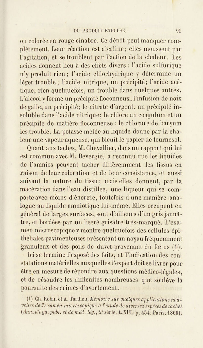 ou colorée en rouge cinabre. Ce dépôt peut manquer com- plètement. Leur réaction est alcaline; elies moussent par l’agitation, et se troublent par l’action de la chaleur. Les acides donnent lieu à des effets divers : l’acide sulfurique n’y produit rien ; l’acide chlorhydrique y détermine un léger trouble ; l’acide nitrique, un précipité; l’acide acé- tique, rien quelquefois, un trouble dans quelques autres. L’alcool y forme un précipité floconneux, l’infusion de noix de galle, un précipité; le nitrate d’argent, un précipité in- soluble dans l’acide nitrique; le chlore un coagulum et un précipité de matière floconneuse ; le chlorure de baryum les trouble. La potasse mêlée au liquide donne par la cha- leur une vapeur aqueuse, qui bleuit le papier de tournesol. Quant aux taches, M. Chevallier, dans un rapport qui lui est commun avec M. Devergie, a reconnu que les liquides de l’amnios peuvent tacher différemment les tissus en raison de leur coloration et de leur consistance, et aussi suivant la nature du tissu ; mais elles donnent, par la macération dans l’eau distillée, une liqueur qui se com- porte avec moins d’énergie, toutefois d’une manière ana- logue au liquide amniotique lui-même. Elles occupent en général de larges surfaces, sont d’ailleurs d’un gris jaunâ- tre, et bordées par un liséré grisâtre très-marqué. L’exa- men microscopique y montre quelquefois des cellules épi- théliales pavimenteuses présentant un noyau fréquemment granuleux et des poils de duvet provenant du fœtus (1). Ici se termine l’exposé des faits, et l’indication des con- staiations matérielles auxquelles l’expert doit se livrer pour être en mesure de répondre aux questions médico-légales, et de résoudre les difficultés nombreuses que soulève la poursuite des crimes d’avortement. (1) Ch. Robin et A. Tardieu, Mémoire sur quelques applications nou- velles de l’examen microscopique à l'élude de diverses espèces de taches (Ann. d’hyg. publ. et de méd. lég., 2esérie, t. XIII, p. 454. Paris, 1860).