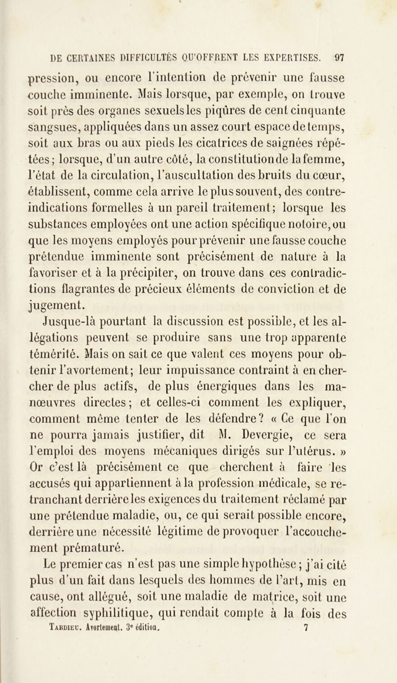 pression, ou encore l’intention de prévenir une fausse couche imminente. Mais lorsque, par exemple, on trouve soit près des organes sexuels les piqûres de cent cinquante sangsues, appliquées dans un assez court espace deteinps, soit aux bras ou aux pieds les cicatrices de saignées répé- tées; lorsque, d’un autre côté, la constitution de la femme, Fétat de la circulation, l’auscultation des bruits du cœur, établissent, comme cela arrive le plus souvent, des contre- indications formelles à un pareil traitement; lorsque les substances employées ont une action spécifique notoire, ou que les moyens employés pour prévenir une fausse couche prétendue imminente sont précisément de nature à la favoriser et à la précipiter, on trouve dans ces contradic- tions flagrantes de précieux éléments de conviction et de jugement. Jusque-là pourtant la discussion est possible, et les al- légations peuvent se produire sans une trop apparente témérité. Mais on sait ce que valent ces moyens pour ob- tenir l’avortement; leur impuissance contraint à en cher- cher de plus actifs, de plus énergiques dans les ma- nœuvres directes ; et celles-ci comment les expliquer, comment meme tenter de les défendre? « Ce que l’on ne pourra jamais justifier, dit M. Devergie, ce sera l’emploi des moyens mécaniques dirigés sur l’utérus. » Or c’est là précisément ce que cherchent à faire les accusés qui appartiennent à la profession médicale, se re- tranchant derrière les exigences du traitement réclamé par une prétendue maladie, ou, ce qui serait possible encore, derrière une nécessité légitime de provoquer l'accouche- ment prématuré. Le premier cas n’est pas une simple hypothèse ; j’ai cité plus d’un fait dans lesquels des hommes de l’art, mis en cause, ont allégué, soit une maladie de matrice, soit une affection syphilitique, qui rendait compte à la fois des Tardieu. Avortement. 3e édition. 7