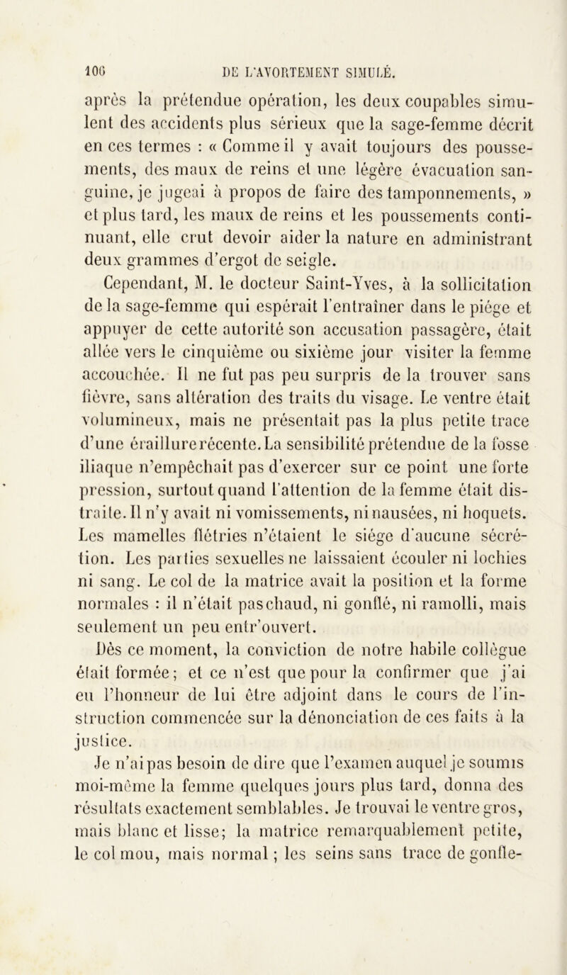 après la prétendue opération, les deux coupables simu- lent des accidents plus sérieux que la sage-femme décrit en ces termes : « Comme il y avait toujours des pousse- ments, des maux de reins et une légère évacuation san- guine, je jugeai à propos de faire des tamponnements, » et plus tard, les maux de reins et les poussements conti- nuant, elle crut devoir aider la nature en administrant deux grammes d’ergot de seigle. Cependant, M. le docteur Saint-Yves, à la sollicitation de la sage-femme qui espérait l’entraîner dans le piège et appuyer de cette autorité son accusation passagère, était allée vers le cinquième ou sixième jour visiter la femme accouchée. Il ne fut pas peu surpris de la trouver sans fièvre, sans altération des traits du visage. Le ventre était volumineux, mais ne présentait pas la plus petite trace d’une éraillurerécente. La sensibilité prétendue de la fosse iliaque n’empêchait pas d’exercer sur ce point une forte pression, surtout quand l’attention de la femme était dis- traite. Il n’y avait ni vomissements, ni nausées, ni hoquets. Les mamelles flétries n’étaient le siège d’aucune sécré- tion. Les parties sexuelles ne laissaient écouler ni lochies ni sang. Le col de la matrice avait la position et la forme normales : il n’était pas chaud, ni gonflé, ni ramolli, mais seulement un peu entr’ouvert. Lès ce moment, la conviction de notre habile collègue était formée; et ce n’est que pour la confirmer que j’ai eu l’honneur de lui être adjoint dans le cours de l’in- struction commencée sur la dénonciation de ces faits à la justice. Je n’ai pas besoin de dire que l’examen auquel je soumis moi-même la femme quelques jours plus tard, donna des résultats exactement semblables. Je trouvai le ventre gros, mais blanc et lisse; la matrice remarquablement petite, le col mou, mais normal ; les seins sans trace de gonfle-