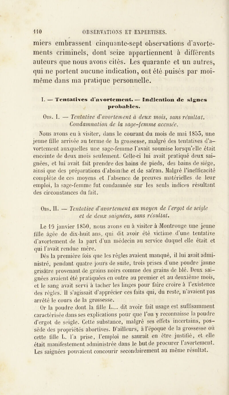 miers embrassent cinquante-sept observations d’avorte- ments criminels, dont seize appartiennent à différents auteurs que nous avons cités. Les quarante et un autres, qui ne portent aucune indication, ont été puisés par moi- méme dans ma pratique personnelle. I. — Tentatives d'avortement. — indication de signes probables. Ods. I. — Tentative d'avortement à deux mois, sans résultat. Condamnation de la sage-femme accusée. Nous avons eu à visiter, dans le courant du mois de mai 1855, une jeune fille arrivée au terme de la grossesse, malgré des tentatives d’a- vortement auxquelles une sage-femme l’avait soumise lorsqu’elle était enceinte de deux mois seulement. Celle-ci lui avait pratiqué deux sai- gnées, et lui avait fait prendre des bains de pieds, des bains de siège, ainsi que des préparations d’absinthe et de safran. Malgré l’inefficacité complète de ces moyens et l’absence de preuves matérielles de leur emploi, la sage-femme fut condamnée sur les seuls indices résultant des circonstances du fait. Obs. II. — Tentative d'avortement au moyen de l'ergot de seigle et de deux saignées, sans résultat. Le 10 janvier 1850, nous avons eu à visiter à Montrouge une jeune fille âgée de dix-huit ans, qui dit avoir été victime d’une tentative d'avortement de la part d’un médecin au service duquel elle était et qui l’avait rendue mère. Dès la première fois que les règles avaient manqué, il lui avait admi- nistré, pendant quatre jours de suite, trois prises d’une poudre jaune grisâtre provenant de grains noirs comme des grains de blé. Deux sai- gnées avaient été pratiquées en outre au premier et au deuxième mois, et le sang avait servi à tacher les linges pour faire croire à l’existence des règles. Il s’agissait d’apprécier ces faits qui, du reste, n’avaient pas arrêté le cours de la grossesse. Or la poudre dont la fille L... dit avoir fait usage est suffisamment caractérisée dans ses explications pour que l’on y reconnaisse la poudre d’ergot de seigle. Cette substance, malgré ses effets incertains, pos- sède des propriétés abortives. D’ailleurs, à l’époque de la grossesse où cette fille E. l'a prise, l’emploi ne saurait en être justifié, et elle était manifestement administrée dans le but de procurer l avortement. Les saignées pouvaient concourir secondairement au même résultat.