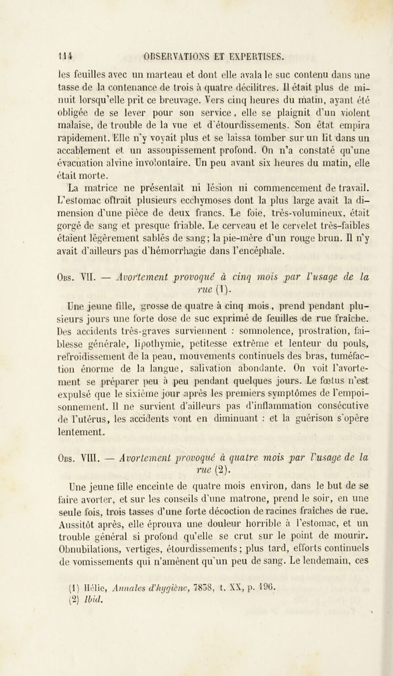 les feuilles avec un marteau et dont elle avala le suc contenu dans une tasse de la contenance de trois à quatre décilitres. Il était plus de mi- nuit lorsqu’elle prit ce breuvage. Vers cinq heures du matin, ayant été obligée de se lever pour son service, elle se plaignit d’un violent malaise, de trouble de la vue et d'étourdissements. Son état empira rapidement. Elle n'y voyait plus et se laissa tomber sur un lit dans un accablement et un assoupissement profond. On n’a constaté qu’une évacuation alvine involontaire. Un peu avant six heures du matin, elle était morte. La matrice ne présentait ni lésion ni commencement de travail. L’estomac oftrait plusieurs ecchymoses dont la plus large avait la di- mension d’une pièce de deux francs. Le foie, très-volumineux, était gorgé de sang et presque friable. Le cerveau et le cervelet très-faibles étaient légèrement sablés de sang; la pie-mère d’un rouge brun. Il n’y avait d’ailleurs pas d'hémorrhagie dans l’encéphale. Obs. VU. — Avortement provogué à cinq mois par l'usage de la rue (1). Une jeune fille, grosse de quatre à cinq mois , prend pendant plu- sieurs jours une forte dose de suc exprimé de feuilles de rue fraîche. Des accidents très-graves surviennent : somnolence, prostration, fai- blesse générale, lipothymie, petitesse extrême et lenteur du pouls, refroidissement de la peau, mouvements continuels des bras, tuméfac- tion énorme de la langue, salivation abondante. On voit l’avorte- ment se préparer peu à peu pendant quelques jours. Le fœtus n’est expulsé que le sixième jour après les premiers symptômes de l'empoi- sonnement. Il ne survient d’ailleurs pas d’inflammation consécutive de l'utérus, les accidents vont en diminuant : et la guérison s'opère lentement. Obs. Vlll. — Avortement provoqué à quatre mois par Vusage de la rue (2). Une jeune fille enceinte de quatre mois environ, dans le but de se faire avorter, et sur les conseils d’une matrone, prend le soir, en une seule fois, trois tasses d’une forte décoction déracinés fraîches de rue. Aussitôt après, elle éprouva une douleur horrible à l’estomac, et un trouble général si profond qu’elle se crut sur le point de mourir. Obnubilations, vertiges, étourdissements; plus tard, efforts continuels de vomissements qui n’amènent qu'un peu de sang. Le lendemain, ces (1) Hélie, Annales d’hygiène, 7838, t. XX, p. 190. (2) Ibid.