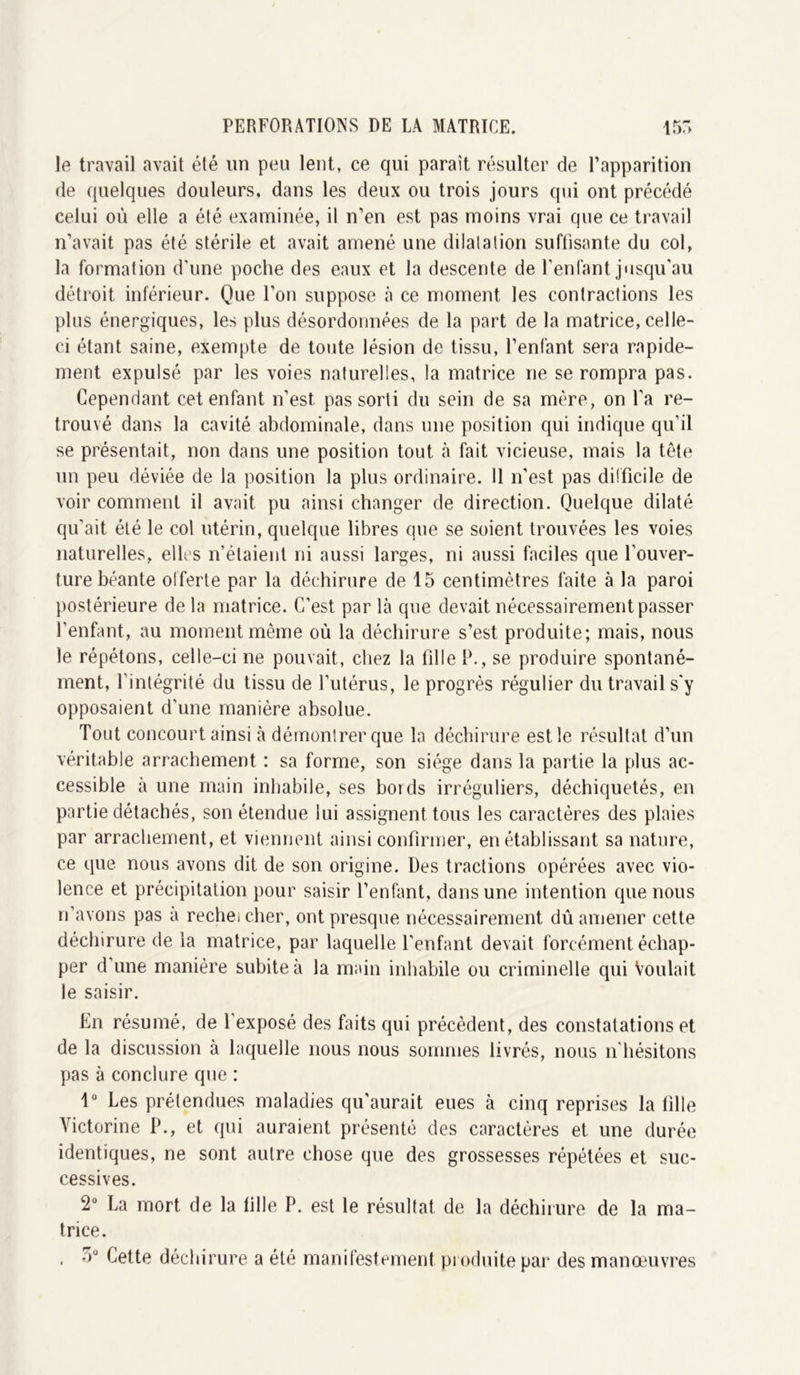 le travail avait été un peu lent, ce qui parait résulter de l’apparition de quelques douleurs, dans les deux ou trois jours qui ont précédé celui où elle a été examinée, il n’en est pas moins vrai que ce travail n’avait pas été stérile et avait amené une dilatation suffisante du col, la formation d'une poche des eaux et la descente de l’enfant jusqu'au détroit inférieur. Que l’on suppose à ce moment les contractions les plus énergiques, les plus désordonnées de la part de la matrice, celle- ci étant saine, exempte de toute lésion de tissu, l’enfant sera rapide- ment expulsé par les voies naturelles, la matrice ne se rompra pas. Cependant cet enfant n’est, pas sorti du sein de sa mère, on l'a re- trouvé dans la cavité abdominale, dans une position qui indique qu’il se présentait, non dans une position tout à fait vicieuse, mais la tête un peu déviée de la position la plus ordinaire. Il n’est pas difficile de voir comment il avait pu ainsi changer de direction. Quelque dilaté qu’ait été le col utérin, quelque libres que se soient trouvées les voies naturelles, elles n’étaient ni aussi larges, ni aussi faciles que l’ouver- ture béante offerte par la déchirure de 15 centimètres faite à la paroi postérieure de la matrice. C’est par là que devait nécessairement passer l'enfant, au moment même où la déchirure s'est produite; mais, nous le répétons, celle-ci ne pouvait, chez la fille P., se produire spontané- ment, l’intégrité du tissu de l’utérus, le progrès régulier du travail s'y opposaient d’une manière absolue. Tout concourt ainsi à démontrer que la déchirure est le résultat d’un véritable arrachement : sa forme, son siège dans la partie la plus ac- cessible à une main inhabile, ses bords irréguliers, déchiquetés, en partie détachés, son étendue lui assignent tous les caractères des plaies par arrachement, et viennent ainsi confirmer, en établissant sa nature, ce que nous avons dit de son origine. Des tractions opérées avec vio- lence et précipitation pour saisir l’enfant, dans une intention que nous n’avons pas a rechei cher, ont presque nécessairement dû amener cette déchirure de la matrice, par laquelle l'enfant devait forcément échap- per d’une manière subite à la main inhabile ou criminelle qui Voulait le saisir. En résumé, de l'exposé des faits qui précèdent, des constatations et de la discussion à laquelle nous nous sommes livrés, nous n hésitons pas à conclure que : 1° Les prétendues maladies qu’aurait eues à cinq reprises la fille Victorine P., et qui auraient présenté des caractères et une durée identiques, ne sont autre chose que des grossesses répétées et suc- cessives. La mort de la tille P. est le résultat de la déchirure de la ma- trice. , o° Cette déchirure a été manifestement produite par des manœuvres