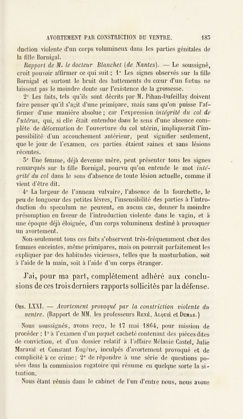 duction violente d’un corps volumineux dans les parties génitales de la fille Bornigal. Rapport de M. le docteur Blanchet (de Nantes). — Le soussigné, croit pouvoir affirmer ce qui suit: 1° Les signes observés sur la fille Bornigal et surtout le bruit des battements du cœur d’un fœtus ne laissent pas le moindre doute sur l’existence de la grossesse. 2° Les faits, tels qu'ils sont décrits par M. Pihan-Dufeillay doivent faire penser qu’il s’agit d’une primipare, mais sans qu’on puisse l’af- firmer d’une manière absolue ; car l’expression intégrité du col de Vutérus9 qui, si elle était entendue daais le sens d’une absence com- plète de déformation de l’ouverture du col utérin, impliquerait l’im- possibilité d'un accouchement antérieur, peut signifier seulement, que le jour de l’examen, ces parties étaient saines et sans lésions récentes. 3° Une femme, déjà devenue mère, peut présenter tous les signes remarqués sur la fille Bornigal, pourvu qu’on entende le mot inté- grité du col dans le sens d’absence de toute lésion actuelle, comme il vient d’être dit. 4° La largeur de l’anneau vulvaire, l’absence de la fourchette, le peu de longueur des petites lèvres, l’insensibilité des parties à l’intro- duction du spéculum ne peuvent, en aucun cas, donner la moindre présomption en faveur de l’introduction violente dans le vagin, et à une époque déjà éloignée, d’un corps volumineux destiné à provoquer un avortement. Non-seulement tous ces faits s’observent très-fréquemment chez des femmes enceintes, même primipares, mais on pourrait parfaitement les expliquer par des habitudes vicieuses, telles que la masturbation, soit à l’aide de la main, soit à l’aide d’un corps étranger. J’ai, pour ma part, complètement adhéré aux conclu- sions de ces trois derniers rapports sollicités par la défense. Obs. LXXI. — Avortement provoqué par la constriction violente du ventre. (Rapport de MM. les professeurs René, Alquié et Dumas.) Nous soussignés, avons reçu, le 17 mai 1864, pour mission de procéder : 1° à l’examen d’un paquet cacheté contenant des pièces dites de conviction, et d’un dossier relatif à l’affaire Mélanie Castel, Julie Maraval et Constant Eugène, inculpés d’avortement provoqué et de complicité à ce crime; 2° de répondre à une série de questions po- sées dans la commission rogatoire qui résume en quelque sorte la si- tuation. Nous étant réunis dans le cabinet de l'un d’entre nous, nous avons