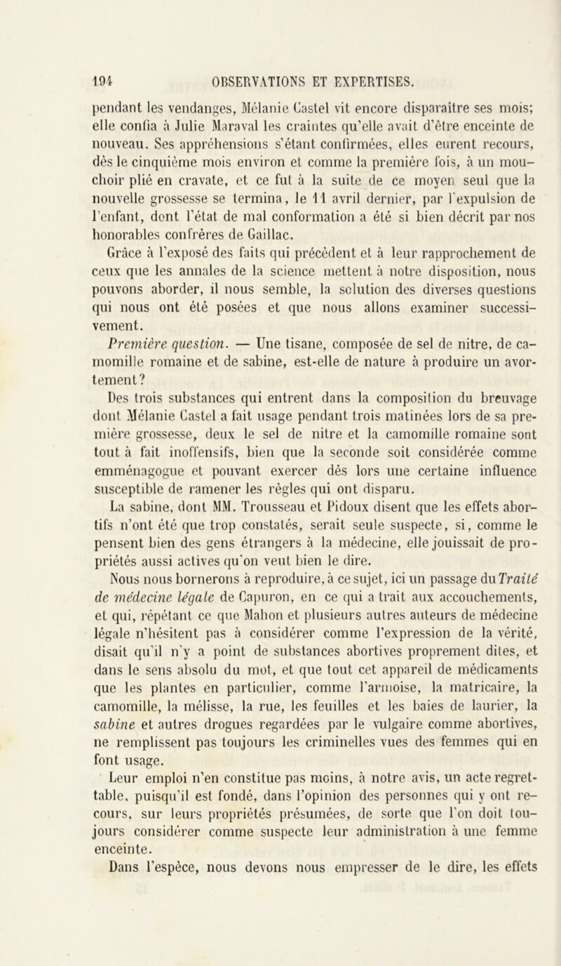 pendant les vendanges, Mélanie Castel vit encore disparaître ses mois; elle confia à Julie Maraval les craintes qu’elle avait d’être enceinte de nouveau. Ses appréhensions s’étant confirmées, elles eurent recours, dès le cinquième mois environ et comme la première lois, à un mou- choir plié en cravate, et ce fut à la suite de ce moyen seul que la nouvelle grossesse se termina, le 11 avril dernier, par l'expulsion de l’enfant, dont l’état de mal conformation a été si bien décrit par nos honorables confrères de Gaillac. Grâce à l’exposé des faits qui précèdent et à leur rapprochement de ceux que les annales de la science mettent à notre disposition, nous pouvons aborder, il nous semble, la solution des diverses questions qui nous ont été posées et que nous allons examiner successi- vement. Première question. — Une tisane, composée de sel de nitre, de ca- momille romaine et de sabine, est-elle de nature à produire un avor- tement? Des trois substances qui entrent dans la composition du breuvage dont Alélanie Castel a fait usage pendant trois matinées lors de sa pre- mière grossesse, deux le sel de nitre et la camomille romaine sont tout à fait inoffensifs, bien que la seconde soit considérée comme emménagogue et pouvant exercer dès lors une certaine influence susceptible de ramener les règles qui ont disparu. La sabine, dont MM. Trousseau et Pidoux disent que les effets abor- tifs n’ont été que trop constatés, serait seule suspecte, si, comme le pensent bien des gens étrangers à la médecine, elle jouissait de pro- priétés aussi actives qu’on veut bien le dire. Nous nous bornerons à reproduire, à ce sujet, ici un passage du Traité de médecine légale de Capuron, en ce qui a trait aux accouchements, et qui, répétant ce que Mahon et plusieurs autres auteurs de médecine légale n’hésitent pas à considérer comme l’expression de la vérité, disait qu’il n’y a point de substances abortives proprement dites, et dans le sens absolu du mot, et que tout cet appareil de médicaments que les plantes en particulier, comme l’arinoise, la matricaire, la camomille, la mélisse, la rue, les feuilles et les baies de laurier, la sabine et autres drogues regardées par le vulgaire comme abortives, ne remplissent pas toujours les criminelles vues des femmes qui en font usage. Leur emploi n’en constitue pas moins, à notre avis, un acte regret- table, puisqu’il est fondé, dans l’opinion des personnes qui y ont re- cours, sur leurs propriétés présumées, de sorte que l’on doit tou- jours considérer comme suspecte leur administration à une femme enceinte. Dans l’espèce, nous devons nous empresser de le dire, les effets