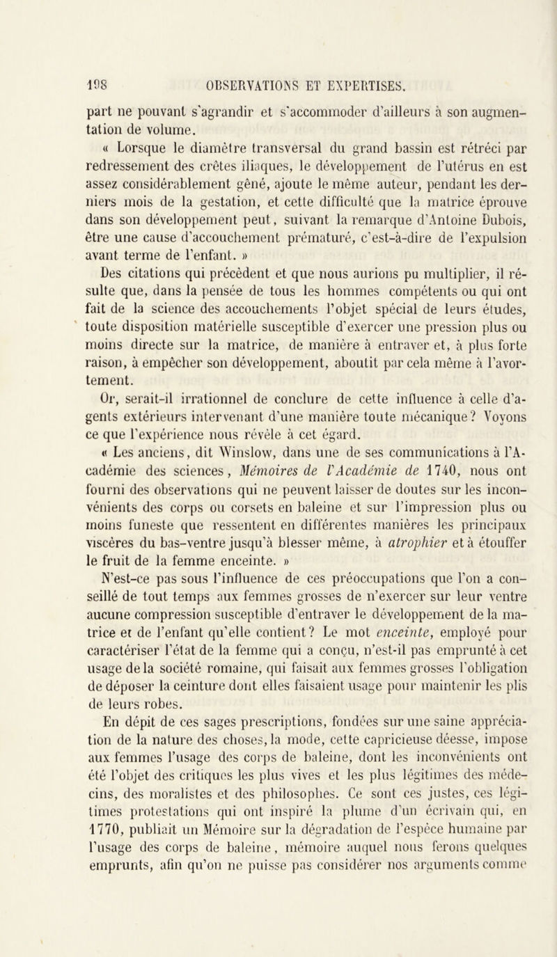 part ne pouvant s'agrandir et s'accommoder d’ailleurs à son augmen- tation de volume. « Lorsque le diamètre transversal du grand bassin est rétréci par redressement des crêtes iliaques, le développement de l’utérus en est assez considérablement gêné, ajoute le même auteur, pendant les der- niers mois de la gestation, et cette difficulté que la matrice éprouve dans son développement peut, suivant la remarque d’Antoine Dubois, être une cause d’accouchement prématuré, c’est-à-dire de l’expulsion avant terme de l’enfant. » Des citations qui précèdent et que nous aurions pu multiplier, il ré- sulte que, dans la pensée de tous les hommes compétents ou qui ont fait de la science des accouchements l’objet spécial de leurs études, toute disposition matérielle susceptible d’exercer une pression plus ou moins directe sur la matrice, de manière à entraver et, à plus forte raison, à empêcher son développement, aboutit par cela même à l’avor- tement. Or, serait-il irrationnel de conclure de cette influence à celle d’a- gents extérieurs intervenant d’une manière toute mécanique? Voyons ce que l’expérience nous révèle à cet égard. « Les anciens, dit Winslow, dans une de ses communications à l’A- cadémie des sciences, Mémoires de l'Académie de 1740, nous ont fourni des observations qui ne peuvent laisser de doutes sur les incon- vénients des corps ou corsets en baleine et sur l’impression plus ou moins funeste que ressentent en différentes manières les principaux viscères du bas-ventre jusqu’à blesser même, à atrophier et à étouffer le fruit de la femme enceinte. » N’est-ce pas sous l’influence de ces préoccupations que l’on a con- seillé de tout temps aux femmes grosses de n’exercer sur leur ventre aucune compression susceptible d’entraver le développement de la ma- trice et de l’enfant qu’elle contient? Le mot enceinte, employé pour caractériser l’état de la femme qui a conçu, n’est-il pas emprunté à cet usage de la société romaine, qui faisait aux femmes grosses l’obligation de déposer la ceinture dont elles faisaient usage pour maintenir les plis de leurs robes. En dépit de ces sages prescriptions, fondées sur une saine apprécia- tion de la nature des choses, la mode, cette capricieuse déesse, impose aux femmes l’usage des corps de baleine, dont les inconvénients ont été l’objet des critiques les plus vives et les plus légitimes des méde- cins, des moralistes et des philosophes. Ce sont ces justes, ces légi- times protestations qui ont inspiré la plume d’un écrivain qui, en 1770, publiait un Mémoire sur la dégradation de l’espèce humaine par l’usage des corps de baleine, mémoire auquel nous ferons quelques emprunts, afin qu’on ne puisse pas considérer nos arguments comme