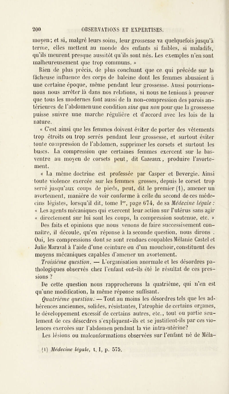 moyen; et si, malgré leurs soins, leur grossesse va quelquefois jusqu’à terme, elles mettent au monde des enfants si faibles, si maladifs, qu’ils meurent presque aussitôt qu’ils sont nés. Les exemples n’en sont malheureusement que trop communs. » Rien de plus précis, de plus concluant que ce qui précède sur la fâcheuse influence des corps de baleine dont les femmes abusaient à une certaine époque, même pendant leur grossesse. Aussi pourrions- nous nous arrêter là dans nos relations, si nous ne tenions à prouver que tous les modernes font aussi de la non-compression des parois an- térieures de l’abdomen une condition sine qua non pour que la grossesse puisse suivre une marche régulière et d’accord avec les lois de la nature. « C’est ainsi que les femmes doivent éviter de porter des vêtements trop étroits ou trop serrés pendant leur grossesse, et surtout éviter toute compression de l’abdomen, supprimer les corsets et surtout les buses. La compression que certaines femmes exercent sur le bas- ventre au moyen de corsets peut, dit Cazeaux, produire l’avorte- ment. « La même doctrine est professée par Casper et Devergie. Ainsi toute violence exercée sur les femmes grosses, depuis le corset trop serré jusqu’aux coups de pieds, peut, dit le premier (1), amener un avortement, manière de voir conforme à celle du second de ces méde- cins légistes, lorsqu’il dit, tome Ier, page 074, de sa Médecine légale : « Les agents mécaniques qui exercent leur action sur l’utérus sans agir « directement sur lui sont les coups, la compression soutenue, etc. » Des faits et opinions que nous venons de faire successivement con- naître, il découle, qu’en réponse à la seconde question, nous dirons . Oui, les compressions dont se sont rendues coupables Mélanie Castel et Julie Maraval à l’aide d’une ceinture ou d’un mouchoir, constituent des moyens mécaniques capables d'amener un avortement. Troisième question. — L’organisation anormale et les désordres pa- thologiques observés chez l’enfant ont-ils été le résultat de ces pres- sions ? De cette question nous rapprocherons la quatrième, qui n’en est qu’une modification, la même réponse suffisant. Quatrième question. — Tout au moins les désordres tels que les ad- hérences anciennes, solides, résistantes, l’atrophie de certains organes, le développement excessif de certains autres, etc., tout ou partie seu- lement de ces désordres s'expliquent-ils et se justitient-ils par ces vio- lences exercées sur l'abdomen pendant la vie intra-utérine? Les lésions ou malconformations observées sur l’enfant né de Méla- (I) Médecine légale, t. I, p. 575.