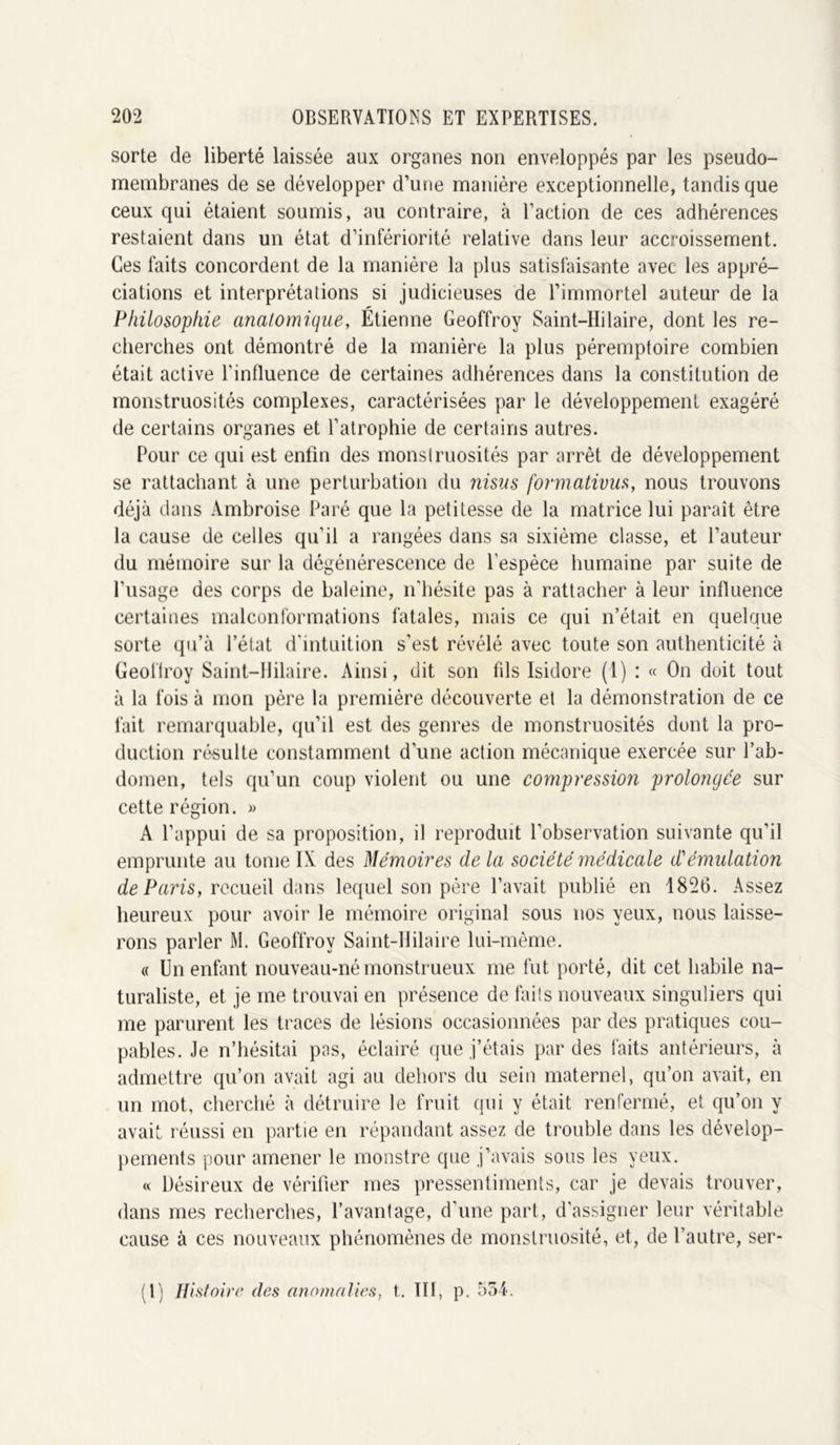 sorte de liberté laissée aux organes non enveloppés par les pseudo- membranes de se développer d’une manière exceptionnelle, tandis que ceux qui étaient soumis, au contraire, à l’action de ces adhérences restaient dans un état d’infériorité relative dans leur accroissement. Ces faits concordent de la manière la plus satisfaisante avec les appré- ciations et interprétations si judicieuses de l’immortel auteur de la Philosophie anatomique, Étienne Geoffroy Saint-Hilaire, dont les re- cherches ont démontré de la manière la plus péremptoire combien était active l'influence de certaines adhérences dans la constitution de monstruosités complexes, caractérisées par le développement exagéré de certains organes et l’atrophie de certains autres. Pour ce qui est enfin des monstruosités par arrêt de développement se rattachant à une perturbation du nisus formativus, nous trouvons déjà dans Ambroise Paré que la petitesse de la matrice lui paraît être la cause de celles qu’il a rangées dans sa sixième classe, et l’auteur du mémoire sur la dégénérescence de l’espèce humaine par suite de l’usage des corps de baleine, n’hésite pas à rattacher à leur influence certaines malconformations fatales, mais ce qui n’était en quelque sorte qu’à l’état d'intuition s’est révélé avec toute son authenticité à Geoffroy Saint-Hilaire. Ainsi, dit son fils Isidore (1) : « On doit tout à la fois à mon père la première découverte et la démonstration de ce fait remarquable, qu’il est des genres de monstruosités dont la pro- duction résulte constamment d’une action mécanique exercée sur l’ab- domen, tels qu’un coup violent ou une compression prolongée sur cette région. » A l’appui de sa proposition, il reproduit l’observation suivante qu’il emprunte au tome IX des Mémoires de la société médicale d'émulation de Paris, recueil dans lequel son père l’avait publié en 1826. Assez heureux pour avoir le mémoire original sous nos yeux, nous laisse- rons parler M. Geoffroy Saint-Hilaire lui-même. « Un enfant nouveau-né monstrueux me fut porté, dit cet habile na- turaliste, et je me trouvai en présence de faits nouveaux singuliers qui me parurent les traces de lésions occasionnées par des pratiques cou- pables. Je n’hésitai pas, éclairé que j’étais par des faits antérieurs, à admettre qu’on avait agi au dehors du sein maternel, qu’on avait, en un mot, cherché à détruire le fruit qui y était renfermé, et qu’on y avait, réussi en partie en répandant assez de trouble dans les dévelop- pements pour amener le monstre que j’avais sous les yeux. « Désireux de vérifier mes pressentiments, car je devais trouver, dans mes recherches, l’avantage, d'une part, d'assigner leur véritable cause à ces nouveaux phénomènes de monstruosité, et, de l’autre, ser- (l) Histoire des anomalies, t. III, p. 554.