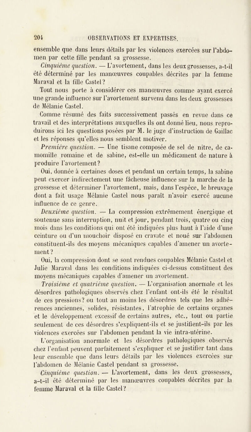 ensemble que dans leurs détails par les violences exercées sur l’abdo- men par cette fille pendant sa grossesse. Cinquième question. — L’avortement, dans les deux grossesses, a-t-il été déterminé par les manœuvres coupables décrites par la femme Maraval et la fille Castel? Tout nous porte à considérer ces manœuvres comme ayant exercé une grande influence sur l’avortement survenu dans les deux grossesses de Mélanie Castel. Comme résumé des faits successivement passés en revue dans ce travail et des interprétations auxquelles ils ont donné lieu, nous repro- duirons ici les questions posées par M. le juge d’instruction de Gaillac et les réponses qu’elles nous semblent motiver. Première question. — Une tisane composée de sel de nitre, de ca- momille romaine et de sabine, est-elle un médicament de nature à produire l’avortement? Oui, donnée à certaines doses et pendant un certain temps, la sabine peut exercer indirectement une lâcheuse influence sur la marche de la grossesse et déterminer l’avortement, mais, dans l’espèce, le breuvage dont a fait usage Mélanie Castel nous paraît n’avoir exercé aucune influence de ce genre. Deuxième question. — La compression extrêmement énergique et soutenue sans interruption, nuit et jour, pendant trois, quatre ou cinq mois dans les conditions qui ont été indiquées plus haut à l'aide d’une ceinture ou d’un mouchoir disposé en cravate et noué sur l’abdomen constituent-ils des moyens mécaniques capables d’amener un avorte- ment ? Oui, la compression dont se sont rendues coupables Mélanie Castel et Julie Maraval dans les conditions indiquées ci-dessus constituent des moyens mécaniques capables d’amener un avortement. Troisième et quatrième question. — L’organisation anormale et les désordres pathologiques observés chez l’enfant ont-ils été le résultat de ces pressions? ou tout au moins les désordres tels que les adhé- rences anciennes, solides, résistantes, l’atrophie de certains organes et le développement excessif de certains autres, etc., tout ou partie seulement de ces désordres s’expliquent-ils et se justifient-ils par les violences exercées sur l’abdomen pendant la vie intra-utérine. L’organisation anormale et les désordres pathologiques observés chez l’enfant peuvent parfaitement s’expliquer et se justifier tant dans leur ensemble que dans leurs détails par les violences exercées sur l’abdomen de Mélanie Castel pendant sa grossesse. Cinquième question. — L’avortement, dans les deux grossesses, a-t-il été déterminé par les manœuvres coupables décrites par la femme Maraval et la fille Castel?