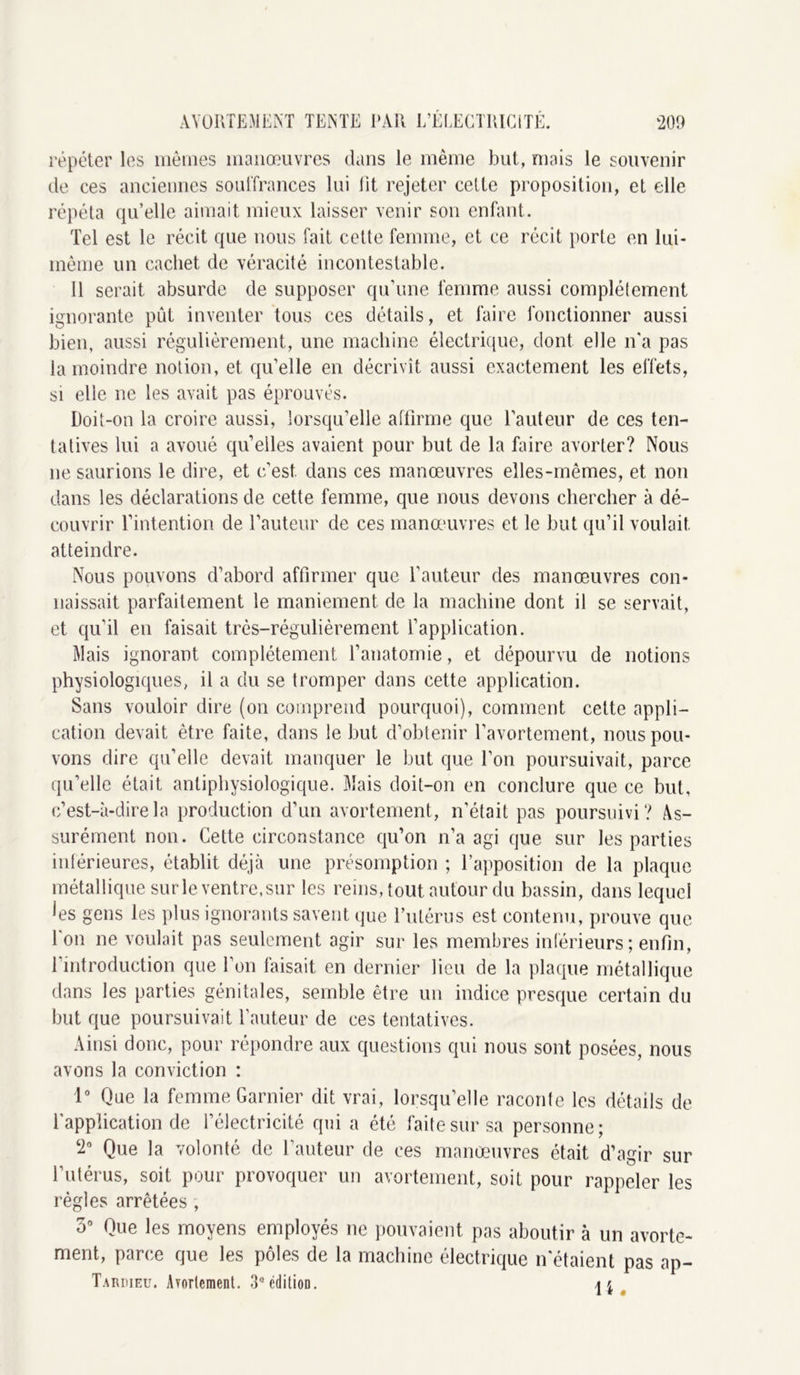 ‘209 AVORTEMENT TEINTE PAR E’ELECTRICiTÉ. répéter les mêmes manœuvres dans le même but, mais le souvenir de ces anciennes souffrances lui fit rejeter celte proposition, et elle répéta qu’elle aimait mieux laisser venir son enfant. Tel est le récit que nous fait cette femme, et ce récit porte en lui- même un cachet de véracité incontestable. Il serait absurde de supposer qu’une femme aussi complètement ignorante pût inventer tous ces détails, et faire fonctionner aussi bien, aussi régulièrement, une machine électrique, dont elle n'a pas la moindre notion, et qu’elle en décrivît aussi exactement les effets, si elle ne les avait pas éprouvés. Doit-on la croire aussi, lorsqu’elle affirme que l’auteur de ces ten- tatives lui a avoué quelles avaient pour but de la faire avorter? Nous ne saurions le dire, et c’est, dans ces manœuvres elles-mêmes, et non dans les déclarations de cette femme, que nous devons chercher à dé- couvrir l’intention de l’auteur de ces manœuvres et le but qu’il voulait atteindre. Nous pouvons d’abord affirmer que l’auteur des manœuvres con- naissait parfaitement le maniement de la machine dont il se servait, et qu’il en faisait très-régulièrement l’application. Mais ignorant complètement l’anatomie, et dépourvu de notions physiologiques, il a du se tromper dans cette application. Sans vouloir dire (on comprend pourquoi), comment cette appli- cation devait être faite, dans le but d’obtenir l’avortement, nous pou- vons dire qu’elle devait manquer le but que l’on poursuivait, parce qu’elle était anliphysiologique. Mais doit-on en conclure que ce but, c’est-à-dire la production d’un avortement, n’était pas poursuivi? As- surément non. Cette circonstance qu’on n’a agi que sur les parties inférieures, établit déjà une présomption ; l’apposition de la plaque métallique sur le ventre, sur les reins, tout autour du bassin, dans lequel ies gens les plus ignorants savent que l’utérus est contenu, prouve que 1 on ne voulait pas seulement agir sur les membres inférieurs; enfin, 1 introduction que l’on faisait en dernier lieu de la plaque métallique dans les parties génitales, semble être un indice presque certain du but que poursuivait l’auteur de ces tentatives. Ainsi donc, pour répondre aux questions qui nous sont posées, nous avons la conviction : 1° Que la femme Garnier dit vrai, lorsqu’elle raconte les détails de l'application de l’électricité qui a été faite sur sa personne; ‘2° Que la volonté de l’auteur de ces manœuvres était d’agir sur l’utérus, soit pour provoquer un avortement, soit pour rappeler les règles arrêtées , o° Que les moyens employés ne pouvaient pas aboutir à un avorte- ment, parce que les pôles de la machine électrique n'étaient pas ap- Taiuueu. Avortement. 3* édition.