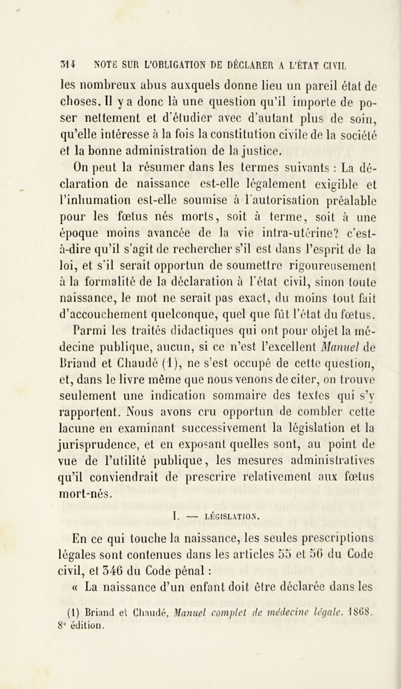 les nombreux abus auxquels donne lieu un pareil état de choses. Il y a donc là une question qu’il importe de po- ser nettement et d’étudier avec d’autant plus de soin, qu’elle intéresse à la fois la constitution civile de la société et la bonne administration de la justice. On peut la résumer dans les termes suivants : La dé- claration de naissance est-elle légalement exigible et l’inhumation est-elle soumise à l’autorisation préalable pour les fœtus nés morts, soit à terme, soit à une époque moins avancée de la vie intra-utérine? c’est- à-dire qu’il s’agit de rechercher s’il est dans l’esprit de la loi, et s’il serait opportun de soumettre rigoureusement à la formalité de la déclaration à l’état civil, sinon toute naissance, le mot ne serait pas exact, du moins tout fait d’accouchement quelconque, quel que fût l’état du fœtus. Parmi les traités didactiques qui ont pour objet la mé- decine publique, aucun, si ce n’est l’excellent Manuel de Briand et Chaude (1), ne s’est occupé de cette question, et, dans le livre même que nous venons de citer, on trouve seulement une indication sommaire des textes qui s’y rapportent. Nous avons cru opportun de combler cette lacune en examinant successivement la législation et la jurisprudence, et en exposant quelles sont, au point de vue de l’utilité publique, les mesures administratives qu’il conviendrait de prescrire relativement aux fœtus mort-nés. I. — LÉGISLATION. En ce qui touche la naissance, les seules prescriptions légales sont contenues dans les articles 55 et 56 du Code civil, et 546 du Code pénal : « La naissance d’un enfant doit être déclarée dans les (1) Briand et Cliaudé, Manuel complet de médecine légale. 1SG8. 8e édition.