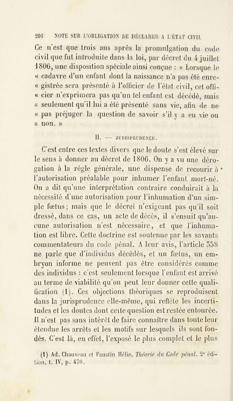 Ce n’est que trois ans après la promulgation du code civil que fut introduite dans la loi, par décret du 4 juillet 1806, une disposition spéciale ainsi conçue : « Lorsque le « cadavre d’un enfant dont la naissance n’a pas été enre- « gistrée sera présenté à l’officier de l’état civil, cet offi- « cier n’exprimera pas qu’un tel enfant est décédé, mais a seulement qu’il lui a été présenté sans vie, afin de ne « pas préjuger la question de savoir s’il y a eu vie ou « non. a 11. — JURISPRUDENCE. C’est entre ces textes divers que le doute s’est élevé sur le sens à donner au décret de 1806. On v a vu une déro- gation à la règle générale, une dispense de recourir à • l’autorisation préalable pour inhumer l’enfant mort-né. On a dit qu’une interprétation contraire conduirait à la nécessité d’une autorisation pour l’inhumation d’un sim- ple fœtus ; mais que le décret n’exigeant pas qu’il soit dressé, dans ce cas, un acte de décès, il s’ensuit qu’au- cune autorisation n’est nécessaire, et que l’inhuma- tion est libre. Cette doctrine est soutenue par les savants commentateurs du code pénal. A leur avis, l’article 558 ne parle que d’individus décédés, et un fœtus, un em- bryon informe ne peuvent pas être considérés comme des individus : c’est seulement lorsque l’enfant est arrivé an terme de viabilité qu’on peut leur donner cette quali- fication (1). Ces objections théoriques se reproduisent dans la jurisprudence elle-même, qui reflète les incerti- tudes et les doutes dont celle question est restée entourée. Il n’est pas sans intérêt de faire connaître dans toute leur étendue les arrêts et les motifs sur lesquels ils sont fon- dés, C’est là, en effet, l’exposé le plus complet et le plus (1) Ad. Chauveau et Faustin Hélie, Théorie du Code pénal. 2- édi- tion, t. IV, p. 470,
