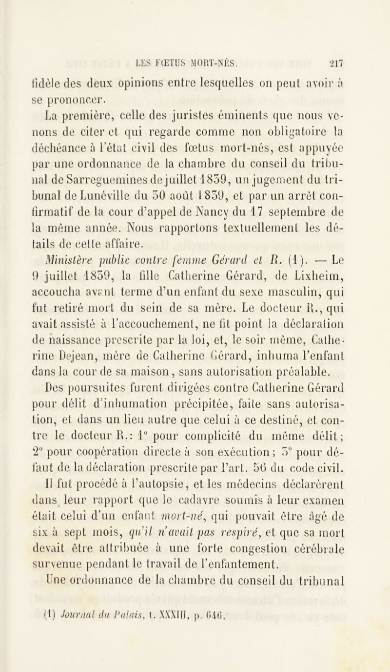 fidèle des deux opinions entre lesquelles on peut avoir à se prononcer. La première, celle des juristes éminents que nous ve- nons de citer et qui regarde comme non obligatoire la déchéance à l’état civil des fœtus mort-nés, est appuyée par une ordonnance de la chambre du conseil du tribu- nal de Sarreguemines de juillet 1859, un jugement du tri- bunal de Lunéville du 50 août 1859, et par un arrêt con- firmatif de la cour d’appel de Nancy du 17 septembre de la même année. Nous rapportons textuellement les dé- tails de cette affaire. Ministère public contre femme Gérard et R. (1). — Le 9 juillet 1859, la tille Catherine Gérard, de Lixheim, accoucha avant terme d’un enfant du sexe masculin, qui fut retiré mort du sein de sa mère. Le docteur R., qui avait assisté à raccouchement, ne ht point la déclaration de naissance prescrite par la loi, et, le soir même, Cathe- rine Dejean, mère de Catherine Gérard, inhuma l'enfant dans la cour de sa maison, sans autorisation préalable. Des poursuites furent dirigées contre Catherine Gérard pour délit d inhumation précipitée, faite sans autorisa- tion, et dans un lieu autre que celui à ce destiné, et con- tre le docteur R.: 1° pour complicité du même délit; 2° pour coopération directe à son exécution ; 5° pour dé- faut de la déclaration prescrite par l’art. 56 du code civil. 11 fut procédé à l’autopsie, et les médecins déclarèrent dans leur rapport que le cadavre soumis à leur examen était celui d’un enfant mort-né, qui pouvait être âgé de six à sept mois, quil n avait pas respiré, et que sa mort devait être attribuée à une forte congestion cérébrale survenue pendant le travail de l’enfantement. Une ordonnance de la chambre du conseil du tribunal (1) Journal du Palais, t. XXXKÎ, p. 040.