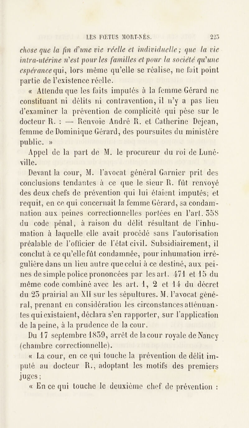 chose que la fin d'une vie réelle et individuelle ; que la vie intra-utérine n'est pour les familles et pour la société qu'une espérance qui, lors même qu’elle se réalise, ne fait point partie de l’existence réelle. « Attendu que les faits imputés à la femme Gérard ne constituant ni délits ni contravention, il n’y a pas lieu d’examiner la prévention de complicité qui pèse sur le docteur R. : — Renvoie André R. et Catherine Dejean, femme de Dominique Gérard, des poursuites du ministère public. » Appel de la part de M. le procureur du roi de Luné- ville. Devant la cour, M. l’avocat général Garnier prit des conclusions tendantes à ce que le sieur R. fût renvoyé des deux chefs de prévention qui lui étaient imputés; et requit, en ce qui concernait la femme Gérard, sa condam- nation aux peines correctionnelles portées en l’art. 358 du code pénal, à raison du délit résultant de l'inhu- mation à laquelle elle avait procédé sans l’autorisation préalable de l’officier de l’état civil. Subsidiairement, il conclut à ce qu’elle fût condamnée, pour inhumation irré- gulière dans un lieu autre que celui à ce destiné, aux pei- nes de simple police prononcées par lésait. 471 et 15 du même code combiné avec les art. 1, 2 et 14 du décret du 23 prairial an XII sur les sépultures. M. l’avocat géné- ral, prenant en considération les circonstances atténuan- tes qui existaient, déclara s’en rapporter, sur l’application de la peine, à la prudence de la cour. Du 17 septembre 1839, arrêt de la cour royale de Nancy (chambre correctionnelle). « La cour, en ce qui touche la prévention de délit im- puté au docteur R., adoptant les motifs des premiers juges; « En ce qui touche le deuxième chef de prévention :