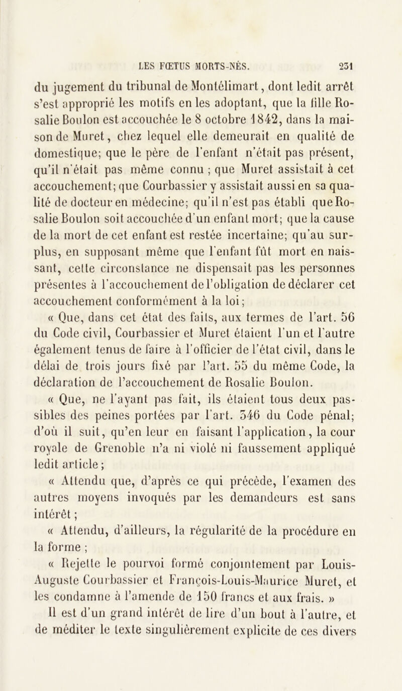 du jugement du tribunal de Montélimart, dont ledit arrêt s’est approprié les motifs en les adoptant, que la fille Ro- salie Boulon est accouchée le 8 octobre \ 842, dans la mai- son de Muret, chez lequel elle demeurait en qualité de domestique; que le père de l’enfant n’était pas présent, qu’il n’était pas même connu ; que Muret assistait à cet accouchement; que Courbassier y assistait aussi en sa qua- lité de docteur en médecine; qu’il n’est pas établi que Ro- salie Boulon soit accouchée d’un enfant mort; que la cause delà mort de cet enfant est restée incertaine; qu’au sur- plus, en supposant même que l’enfant fût mort en nais- sant, cette circonstance ne dispensait pas les personnes présentes à l’accouchement de l’obligation de déclarer cet accouchement conformément à la loi; « Que, dans cet état des faits, aux termes de l’art. 56 du Code civil, Courbassier et Muret étaient l’un et l’autre également tenus de faire à l’officier de l’état civil, dans le délai de trois jours fixé par l’art. 55 du même Code, la déclaration de l’accouchement de Rosalie Boulon. « Que, ne l’ayant pas fait, ils étaient tous deux pas- sibles des peines portées par l’art. 546 du Code pénal; d’où il suit, qu’en leur en faisant l’application, la cour royale de Grenoble n’a ni violé ni faussement appliqué ledit article ; « Attendu que, d’après ce qui précède, l’examen des autres moyens invoqués par les demandeurs est sans intérêt ; « Attendu, d’ailleurs, la régularité de la procédure en la forme ; « Rejette le pourvoi formé conjointement par Louis- Auguste Courbassier et François-Louis-Maurice Muret, et les condamne à l’amende de 150 francs et aux frais. » 11 est d’un grand intérêt de lire d’un bout à l’autre, et de méditer le texte singulièrement explicite de ces divers