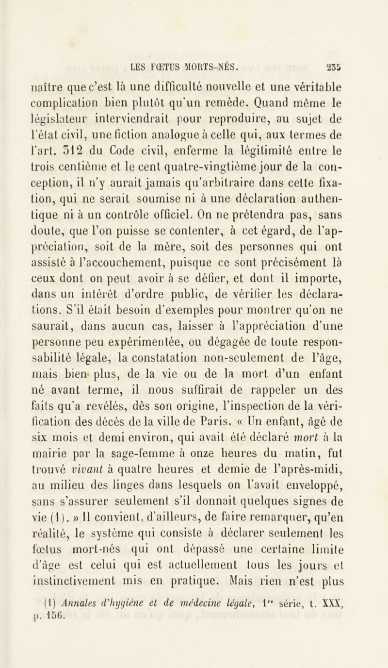 naître que c’est là une difficulté nouvelle et une véritable complication bien plutôt qu’un remède. Quand môme le législateur interviendrait pour reproduire, au sujet de l’état civil, une fiction analogue à celle qui, aux termes de l’art. 512 du Code civil, enferme la légitimité entre le trois centième et le cent quatre-vingtième jour de la con- ception, il n’y aurait jamais qu’arbitraire dans celte fixa- tion, qui ne serait soumise ni à une déclaration authen- tique ni à un contrôle officiel. On ne prétendra pas, sans doute, que l’on puisse se contenter, à cet égard, de l’ap- préciation, soit de la mère, soit des personnes qui ont assisté à l’accouchement, puisque ce sont précisément là ceux dont on peut avoir à se défier, et dont il importe, dans un intérêt d’ordre public, de vérifier les déclara- tions. S’il était besoin d’exemples pour montrer qu’on ne saurait, dans aucun cas, laisser à l’appréciation d’une personne peu expérimentée, ou dégagée de toute respon- sabilité légale, la constatation non-seulement de l’âge, mais bien plus, de la vie ou de la mort d’un enfant né avant terme, il nous suffirait de rappeler un des faits qu’a révélés, dès son origine, l’inspection de la véri- fication des décès de la ville de Paris. « Un enfant, âgé de six mois et demi environ, qui avait été déclaré mort à la mairie par la sage-femme à onze heures du matin, fut trouvé vivant à quatre heures et demie de l’après-midi, au milieu des linges dans lesquels on l’avait enveloppé, sans s’assurer seulement s’il donnait quelques signes de vie (1 ). » 11 convient, d’ailleurs, de faire remarquer, qu’en réalité, le système qui consiste à déclarer seulement les fœtus mort-nés qui ont dépassé une certaine limite d’âge est celui qui est actuellement tous les jours et instinctivement mis en pratique. Mais rien n’est plus (1) Annales d'hygiène et de médecine légale, lre série, t. XXX, p. 156.