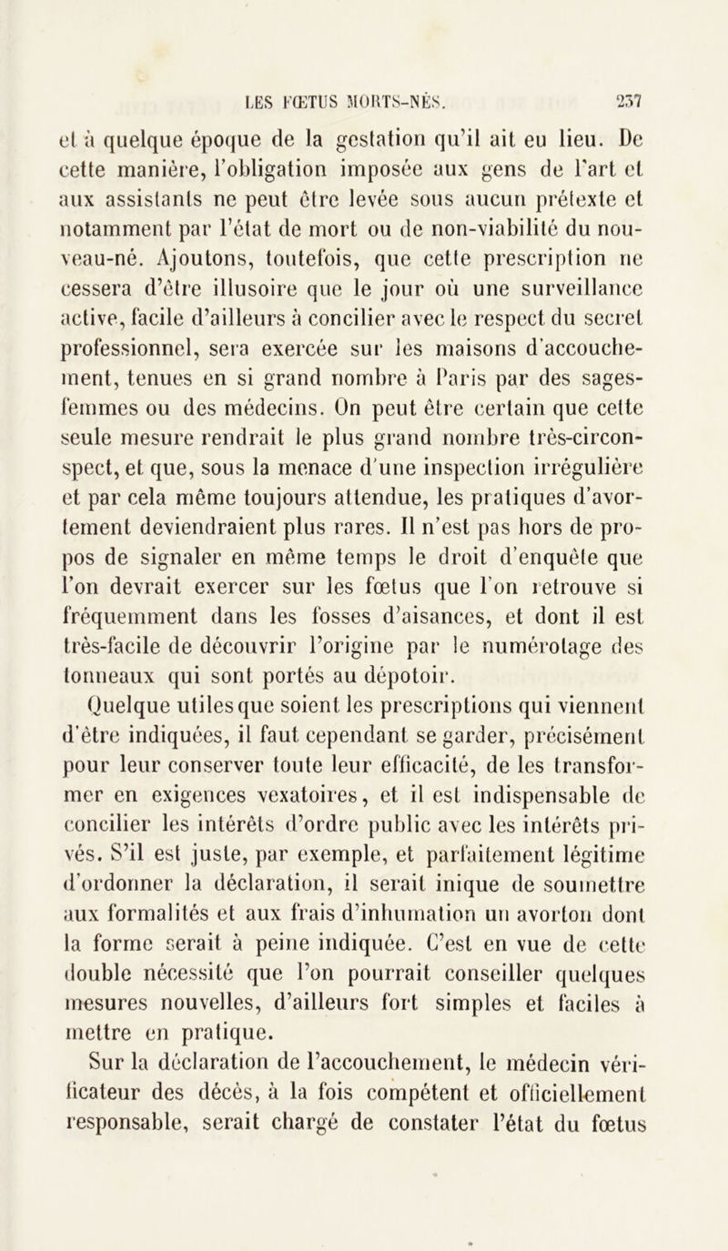 et à quelque époque de la gestation qu’il ait eu lieu. De cette manière, l’obligation imposée aux gens de Fart et aux assistants ne peut être levée sous aucun prétexte et notamment par l’état de mort ou de non-viabilité du nou- veau-né. Ajoutons, toutefois, que cette prescription ne cessera d’être illusoire que le jour où une surveillance active, facile d’ailleurs à concilier avec le respect du secret professionnel, sera exercée sur les maisons d’accouche- ment, tenues en si grand nombre à Paris par des sages- femmes ou des médecins. On peut être certain que cette seule mesure rendrait le plus grand nombre très-circon- spect, et que, sous la menace d'une inspection irrégulière et par cela même toujours attendue, les pratiques d’avor- tement deviendraient plus rares. Il n’est pas hors de pro- pos de signaler en même temps le droit d’enquête que l’on devrait exercer sur les fœtus que l’on retrouve si fréquemment dans les fosses d’aisances, et dont il est très-facile de découvrir l’origine par le numérotage des tonneaux qui sont portés au dépotoir. Quelque utiles que soient les prescriptions qui viennent d’ètre indiquées, il faut cependant se garder, précisément pour leur conserver toute leur efficacité, de les transfor- mer en exigences vexatoires, et il est indispensable de concilier les intérêts d’ordre public avec les intérêts pri- vés. S’il est juste, par exemple, et parfaitement légitime d’ordonner la déclaration, il serait inique de soumettre aux formalités et aux frais d’inhumation un avorton dont la forme serait à peine indiquée. C’est en vue de cette double nécessité que l’on pourrait conseiller quelques mesures nouvelles, d’ailleurs fort simples et faciles à mettre en pratique. Sur la déclaration de l’accouchement, le médecin véri- ficateur des décès, à la fois compétent et officiellement responsable, serait chargé de constater l’état du fœtus