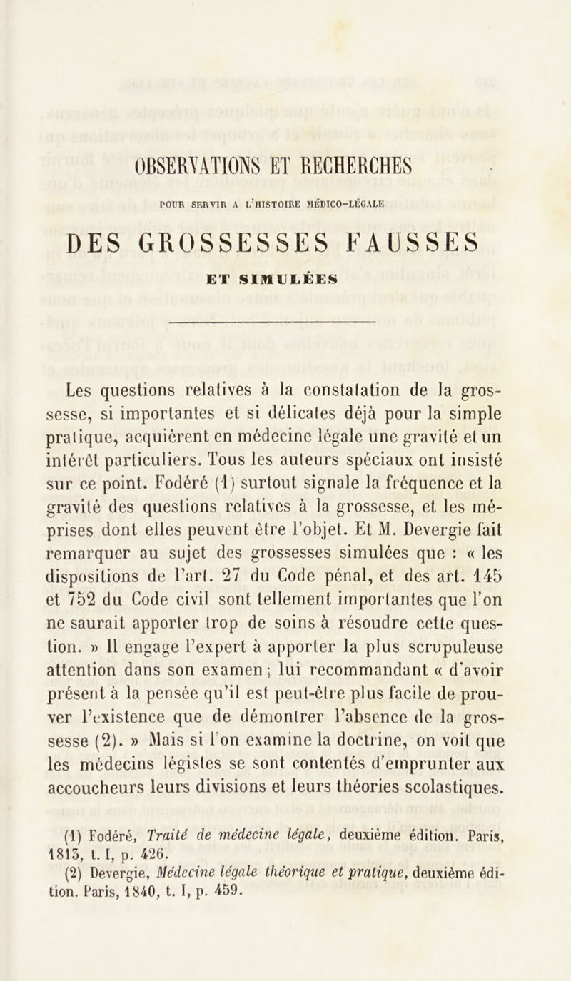 OBSERVATIONS ET RECHERCHES POUR SERVIR A L’HISTOIRE MÉDICO-LÉGALE DES GROSSESSES FAUSSES ET SIMULÉES Les questions relatives à la constatation de la gros- sesse, si importantes et si délicales déjà pour la simple pratique, acquièrent en médecine légale une gravité et un intérêt particuliers. Tous les auteurs spéciaux ont insisté sur ce point. Fodéré (1) surtout signale la fréquence et la gravité des questions relatives à la grossesse, et les mé- prises dont elles peuvent être l’objet. Et M. Devergie fait remarquer au sujet des grossesses simulées que : « les dispositions de l’art. 27 du Code pénal, et des art. 145 et 752 du Code civil sont tellement importantes que l’on ne saurait apporter trop de soins à résoudre cette ques- tion. » Il engage l’expert à apporter la plus scrupuleuse attention dans son examen; lui recommandant « d’avoir présent à la pensée qu’il est peut-êtr e plus facile de prou- ver l’existence que de démontrer l’absence de la gros- sesse (2). » Mais si Ton examine la doctrine, on voit que les médecins légistes se sont contentés d’emprunter aux accoucheurs leurs divisions et leurs théories scolastiques. (1) Fodéré, Traité de médecine légale, deuxième édition. Paris, 1813, t. I, p. 426. (2) Devergie, Médecine légale théorique et pratique, deuxième édi- tion. Paris, 1840, t. I, p. 459.
