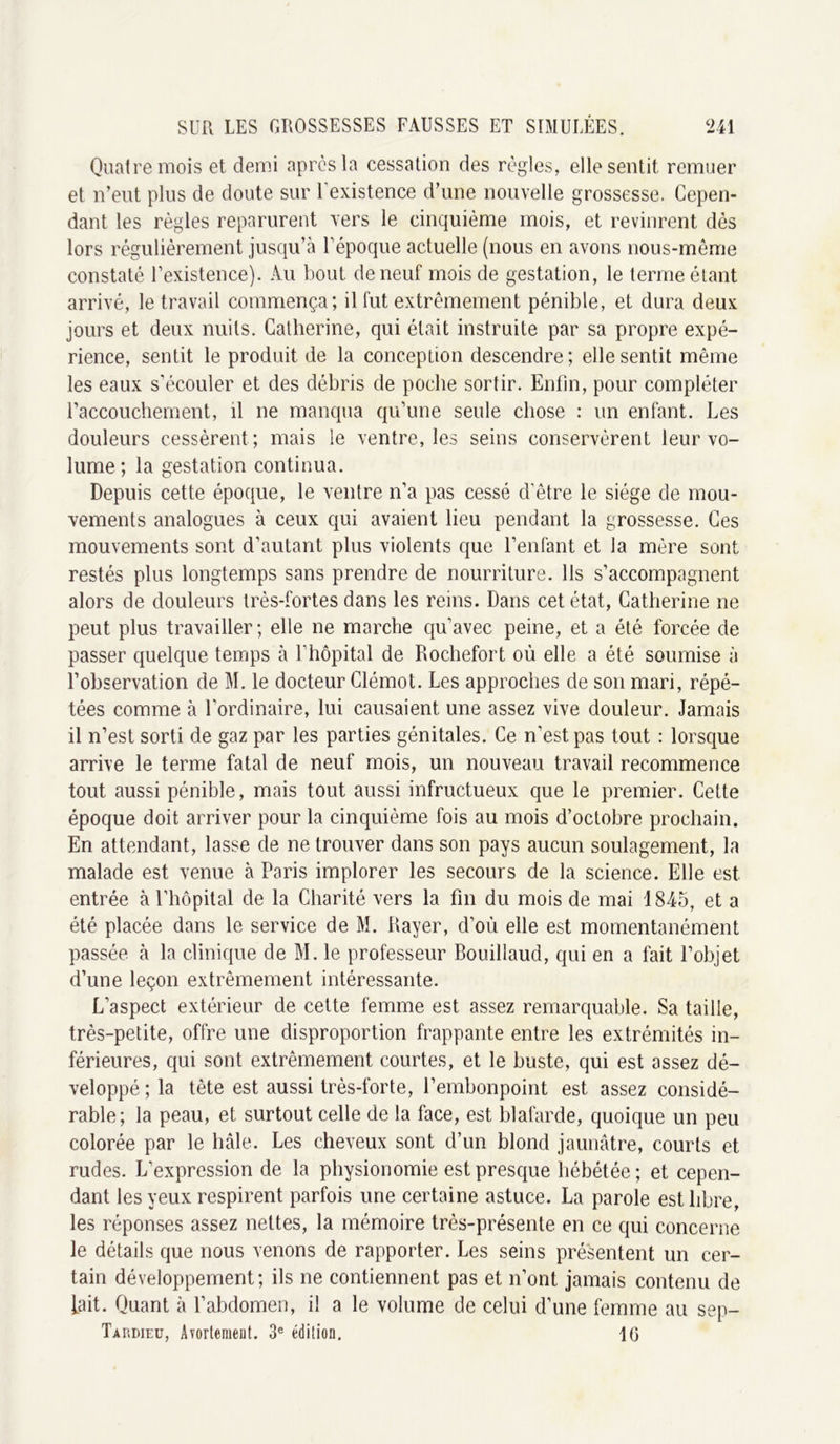 Quatre mois et demi après la cessation des règles, elle sentit remuer et n’eut plus de doute sur 1 existence d’une nouvelle grossesse. Cepen- dant les règles reparurent vers le cinquième mois, et revinrent dès lors régulièrement jusqu’à l’époque actuelle (nous en avons nous-même constaté l’existence). Au bout de neuf mois de gestation, le terme étant arrivé, le travail commença; il fut extrêmement pénible, et dura deux jours et deux nuits. Catherine, qui était instruite par sa propre expé- rience, sentit le produit de la conception descendre; elle sentit même les eaux s’écouler et des débris de poche sortir. Enfin, pour compléter l’accouchement, il ne manqua qu’une seule chose : un enfant. Les douleurs cessèrent ; mais le ventre, les seins conservèrent leur vo- lume; la gestation continua. Depuis cette époque, le ventre n’a pas cessé d’être le siège de mou- vements analogues à ceux qui avaient lieu pendant la grossesse. Ces mouvements sont d’autant plus violents que l’enfant et la mère sont restés plus longtemps sans prendre de nourriture. Ils s’accompagnent alors de douleurs très-fortes dans les reins. Dans cet état, Catherine ne peut plus travailler; elle ne marche qu’avec peine, et a été forcée de passer quelque temps à 1 hôpital de Rochefort où elle a été soumise à l’observation de M. le docteur Clémot. Les approches de son mari, répé- tées comme à Uordinaire, lui causaient une assez vive douleur. Jamais il n’est sorti de gaz par les parties génitales. Ce n’est pas tout : lorsque arrive le terme fatal de neuf mois, un nouveau travail recommence tout aussi pénible, mais tout aussi infructueux que le premier. Cette époque doit arriver pour la cinquième fois au mois d’octobre prochain. En attendant, lasse de ne trouver dans son pays aucun soulagement, la malade est venue à Paris implorer les secours de la science. Elle est entrée à l’hôpital de la Charité vers la fin du mois de mai 1845, et a été placée dans le service de M. Rayer, d’où elle est momentanément passée à la clinique de M. le professeur Rouillaud, qui en a fait l’objet d’une leçon extrêmement intéressante. L’aspect extérieur de cette femme est assez remarquable. Sa taille, très-petite, offre une disproportion frappante entre les extrémités in- férieures, qui sont extrêmement courtes, et le buste, qui est assez dé- veloppé ; la tête est aussi très-forte, l’embonpoint est assez considé- rable; la peau, et surtout celle de la face, est blafarde, quoique un peu colorée par le haie. Les cheveux sont d’un blond jaunâtre, courts et rudes. L’expression de la physionomie est presque hébétée; et cepen- dant les yeux respirent parfois une certaine astuce. La parole est libre, les réponses assez nettes, la mémoire très-présente en ce qui concerne le détails que nous venons de rapporter. Les seins présentent un cer- tain développement; ils ne contiennent pas et n’ont jamais contenu de Lait. Quant à l’abdomen, il a le volume de celui d’une femme au sep- Tardieu, Avortement. 3e édition. 16