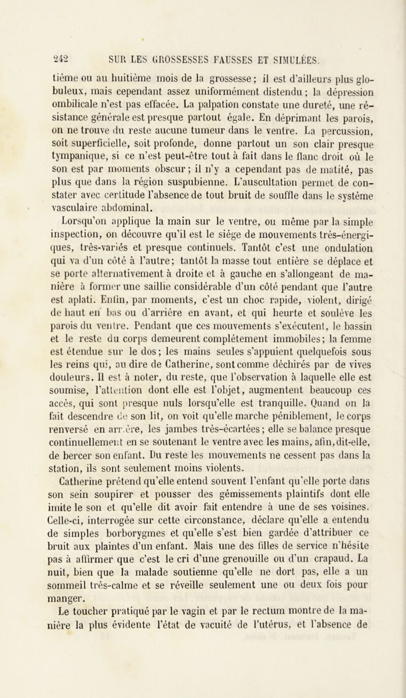 tième ou au huitième mois de la grossesse ; il est d’ailleurs plus glo- buleux, mais cependant assez uniformément distendu ; la dépression ombilicale n’est pas effacée. La palpation constate une dureté, une ré- sistance générale est presque partout égale. En déprimant les parois, on ne trouve du reste aucune tumeur dans le ventre. La percussion, soit superficielle, soit profonde, donne partout un son clair presque tympanique, si ce n’est peut-être tout à fait dans le flanc droit où le son est par moments obscur ; il n’y a cependant pas de matité, pas plus que dans la région suspubienne. L’auscultation permet de con- stater avec certitude l’absence de tout bruit de souffle dans le système vasculaire abdominal. Lorsqu’on applique la main sur le ventre, ou même par la simple inspection, on découvre qu’il est le siège de mouvements très-énergi- ques, très-variés et presque continuels. Tantôt c’est une ondulation qui va d’un côté à l’autre; tantôt la masse tout entière se déplace et se porte alternativement à droite et à gauche en s’allongeant de ma- nière à former une saillie considérable d’un côté pendant que l’autre est aplati. Enfin, par moments, c’est un choc rapide, violent, dirigé de haut en bas ou d'arrière en avant, et qui heurte et soulève les parois du ventre. Pendant que ces mouvements s’exécutent, le bassin et le reste du corps demeurent complètement immobiles; la femme est étendue sur le dos ; les mains seules s’appuient quelquefois sous les reins qui, au dire de Catherine, sont comme déchirés par de vives douleurs. 11 est à noter, du reste, que l’observation à laquelle elle est soumise, l'attention dont elle est l’objet, augmentent beaucoup ces accès, qui sont presque nuis lorsqu’elle est tranquille. Quand on la fait descendre de son lit, on voit qu’elle marche péniblement, le corps renversé en arr.ère, les jambes très-écartées ; elle se balance presque continuellement en se soutenant le ventre avec les mains, afin,dit-elle, de bercer son enfant. Du reste les mouvements ne cessent pas dans la station, ils sont seulement moins violents. Catherine prétend qu’elle entend souvent l’enfant qu’elle porte dans son sein soupirer et pousser des gémissements plaintifs dont elle imite le son et qu’elle dit avoir fait entendre à une de ses voisines. Celle-ci, interrogée sur cette circonstance, déclare qu’elle a entendu de simples borborygmes et qu’elle s’est bien gardée d’attribuer ce bruit aux plaintes d’un enfant. Mais une des filles de service n’hésite pas à affirmer que c’est le cri d’une grenouille ou d’un crapaud. La nuit, bien que la malade soutienne qu’elle ne dort pas, elle a un sommeil très-calme et se réveille seulement une ou deux fois pour manger. Le toucher pratiqué par le vagin et par le rectum montre de la ma- nière la plus évidente l’état de vacuité de l’utérus, et l'absence de