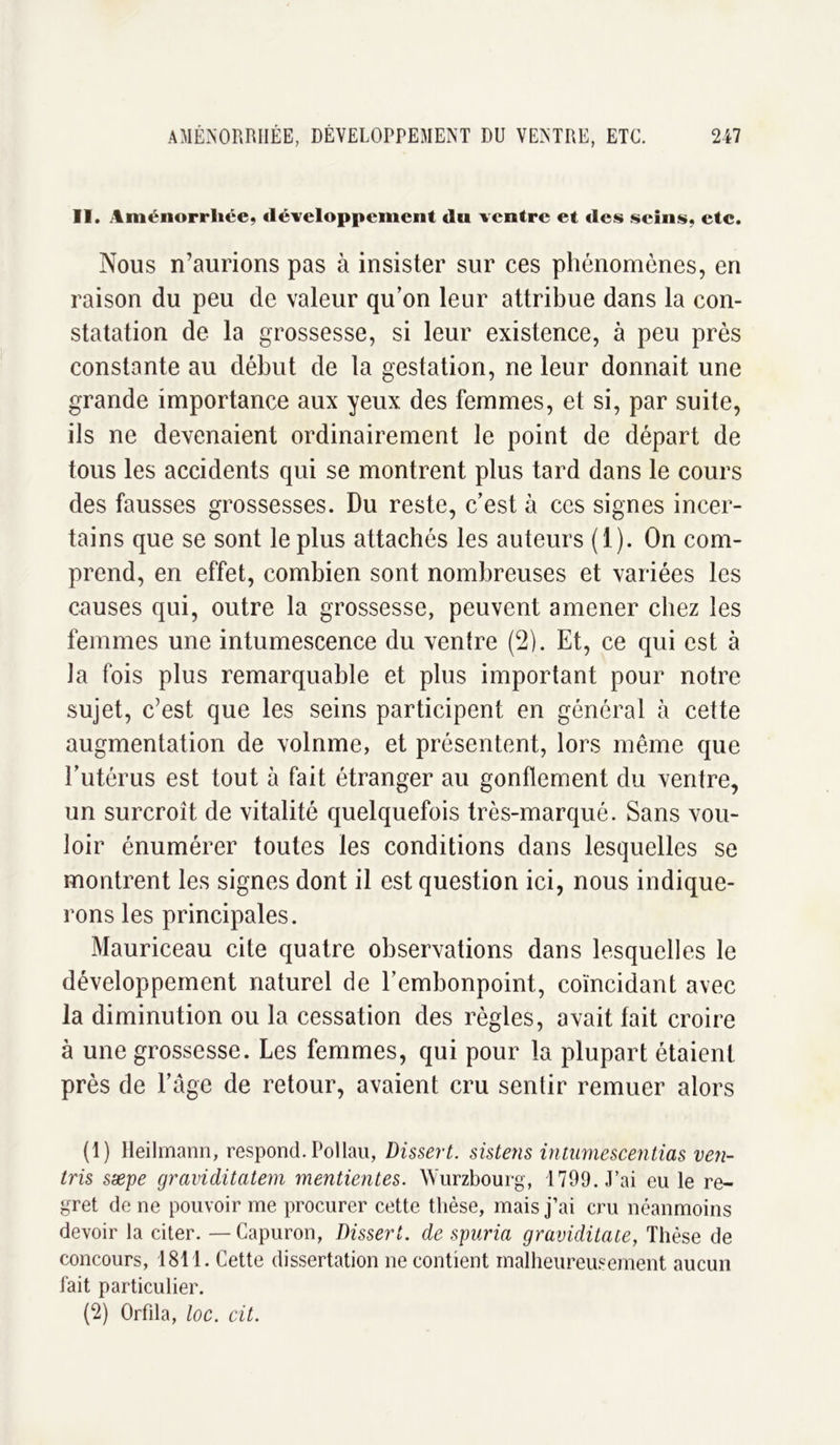 II. Aménorrhée, développement du ventre et des seins, etc. Nous n’aurions pas à insister sur ces phénomènes, en raison du peu de valeur qu’on leur attribue dans la con- statation de la grossesse, si leur existence, à peu près constante au début de la gestation, ne leur donnait une grande importance aux yeux des femmes, et si, par suite, ils ne devenaient ordinairement le point de départ de tous les accidents qui se montrent plus tard dans le cours des fausses grossesses. Du reste, c’est à ces signes incer- tains que se sont le plus attachés les auteurs (1). On com- prend, en effet, combien sont nombreuses et variées les causes qui, outre la grossesse, peuvent amener chez les femmes une intumescence du ventre (2). Et, ce qui est à la fois plus remarquable et plus important pour notre sujet, c’est que les seins participent en général à cette augmentation de volnme, et présentent, lors même que l’utérus est tout à fait étranger au gonflement du ventre, un surcroît de vitalité quelquefois très-marqué. Sans vou- loir énumérer toutes les conditions dans lesquelles se montrent les signes dont il est question ici, nous indique- rons les principales. Mauriceau cite quatre observations dans lesquelles le développement naturel de l’embonpoint, coïncidant avec la diminution ou la cessation des règles, avait fait croire à une grossesse. Les femmes, qui pour la plupart étaient près de l’âge de retour, avaient cru sentir remuer alors (1) Heilmann, respond. Pollau, Dissert, sistens intumescentias ven- ins sæpe graviditatem mentientes. Wurzbourg, 1799. J’ai eu le re- gret de ne pouvoir me procurer cette thèse, mais j’ai cru néanmoins devoir la citer. —Capuron, Dissert, de spuria graviditate, Thèse de concours, 1811. Cette dissertation ne contient malheureusement aucun fait particulier. (2) Orfila, loc. cit.