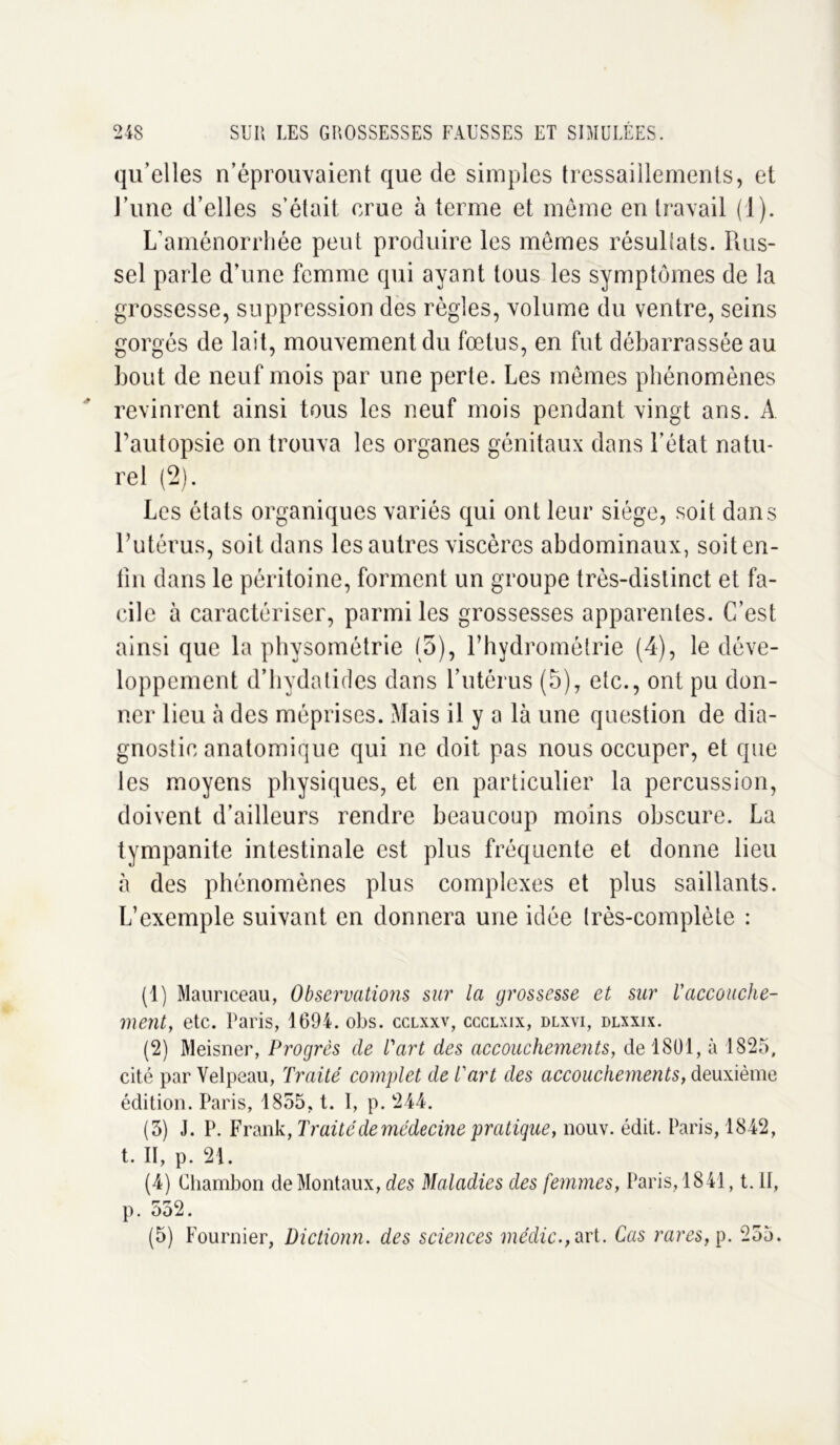 qu’elles n’éprouvaient que de simples tressaillements, et l’une d’elles s’était crue à terme et meme en travail (1). L’aménorrhée peut produire les mômes résultats. Rus- sel parle d’une femme qui ayant tous les symptômes de la grossesse, suppression des règles, volume du ventre, seins gorgés de lait, mouvement du fœtus, en fut débarrassée au bout de neuf mois par une perte. Les mêmes phénomènes revinrent ainsi tous les neuf mois pendant vingt ans. A l’autopsie on trouva les organes génitaux dans l’état natu- rel (2). Les états organiques variés qui ont leur siège, soit dans l’utérus, soit dans les autres viscères abdominaux, soit en- fin dans le péritoine, forment un groupe très-distinct et fa- cile à caractériser, parmi les grossesses apparentes. C’est ainsi que la physométrie (5), l’hydrométrie (4), le déve- loppement d’hydatides dans l’utérus (5), etc., ont pu don- ner lieu à des méprises. Mais il y a là une question de dia- gnostic anatomique qui ne doit pas nous occuper, et que les moyens physiques, et en particulier la percussion, doivent d’ailleurs rendre beaucoup moins obscure. La tympanite intestinale est plus fréquente et donne lieu à des phénomènes plus complexes et plus saillants. L’exemple suivant en donnera une idée très-complète : (1) Mauriceau, Observations sur la grossesse et sur l’accouche- ment, etc. Paris, 1694. obs. cclxxv, ccclxix, dlxvi, dlxxix. (2) Meisner, Progrès de l'art des accouchements, de 1801, à 1825, cité par Velpeau, Traité complet de l'art des accouchements, deuxième édition. Paris, 1855, t. 1, p. 244. (5) J. P. Frank, Traité de médecine pratique, nouv. édit. Paris, 1842, t. II, p. 21. (4) Chambon deMontaux, des Maladies des femmes, Paris, 1841, t. II, p. 532. (5) Fournier, Dictionn. des sciences médic.,art. Cas rares, p. 255.