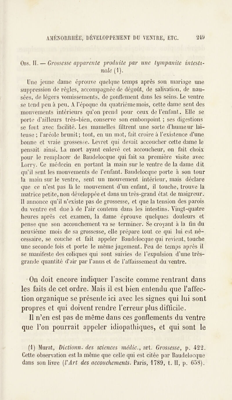 Obs. II. — Grossesse apparente produite par une tympanite intesti- nale (1). Une jeune dame éprouve quelque temps après son mariage une suppression de règles, accompagnée de dégoût, de salivation, de nau- sées, de légers vomissements, de gonflement dans les seins. Le ventre se tend peu à peu. A l’époque du quatrième mois, cette dame sent des mouvements intérieurs qu’on prend pour ceux de l’enfant. Elle se porte d’ailleurs très-bien, conserve son embonpoint ; ses digestions se font avec facilité. Les mamelles filtrent une sorte d’humeur lai- teuse ; l’aréole brunit; tout, en un mot, fait croire à l’existence d’une bonne et vraie grossesse. Levret qui devait accoucher cette dame le pensait ainsi. La mort ayant enlevé cet accoucheur, on fait choix pour le remplacer de Baudelocque qui fait sa première visite avec Lorry. Ce médecin en portant la main sur le ventre de la dame dit qu’il sent les mouvements de l’enfant. Bandelocqne porte à son tour la main sur le ventre, sent un mouvement intérieur, mais déclare que ce n’est pas là le mouvement d’un enfant, il touche, trouve la matrice petite, non développée et dans un très-grand état de maigreur. 11 annonce qu’il n’existe pas de grossesse, et que la tension des parois du ventre est due à de l’air contenu dans les intestins. Vingt-quatre heures après cet examen, la dame éprouve quelques douleurs et pense que son accouchement va se terminer. Se croyant à la fin du neuvième mois de sa grossesse, elle prépare tout ce qui lui est né- cessaire, se couche et fait appeler Baudelocque qui revient, touche une seconde fois et porte le même jugement. Peu de temps après il se manifeste des coliques qui sont suivies de l’expulsion d’une très- grande quantité d’air par l’anus et de l’affaissement du ventre. On doit encore indiquer l’ascite comme rentrant dans les faits de cet ordre. Mais il est bien entendu que l’affec- tion organique se présente ici avec les signes qui lui sont propres et qui doivent rendre l’erreur plus difficile. Il n’en est pas de même dans ces gonflements du ventre que l’on pourrait appeler idiopathiques, et qui sont le (1) Murat, Dictionn. des sciences médic., art. Grossesse, p. 422. Cette observation est la même que celle qui est citée par Baudelocque dans son livre (l'Art des accouchements. Paris, 1789, t. II, p. 658).