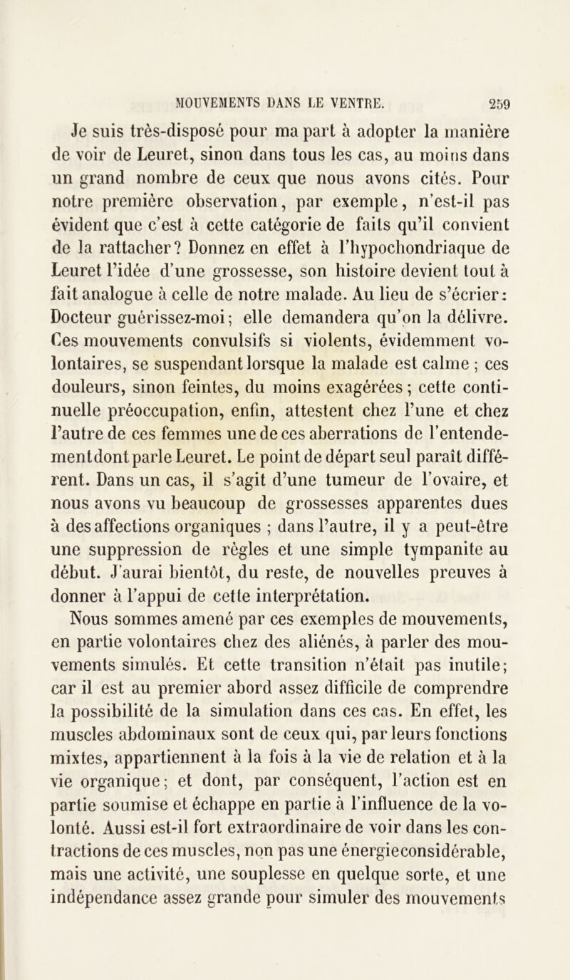 Je suis très-disposé pour ma part à adopter la manière de voir de Leuret, sinon dans tous les cas, au moins dans un grand nombre de ceux que nous avons cités. Pour notre première observation, par exemple, n’est-il pas évident que c’est à cette catégorie de faits qu’il convient de la rattacher? Donnez en effet à riiypochondriaque de Leuret l’idée d’une grossesse, son histoire devient tout à fait analogue à celle de notre malade. Au lieu de s’écrier: Docteur guérissez-moi; elle demandera qu’on la délivre. Ces mouvements convulsifs si violents, évidemment vo- lontaires, se suspendant lorsque la malade est calme ; ces douleurs, sinon feintes, du moins exagérées ; cette conti- nuelle préoccupation, enfin, attestent chez l’une et chez l’autre de ces femmes une de ces aberrations de l’entende- mentdont parle Leuret. Le point de départ seul paraît diffé- rent. Dans un cas, il s’agit d’une tumeur de l’ovaire, et nous avons vu beaucoup de grossesses apparentes dues à désaffections organiques ; dans l’autre, il y a peut-être une suppression de règles et une simple tympanite au début. J’aurai bientôt, du reste, de nouvelles preuves à donner à l’appui de cette interprétation. Nous sommes amené par ces exemples de mouvements, en partie volontaires chez des aliénés, à parler des mou- vements simulés. Et cette transition n’était pas inutile; car il est au premier abord assez difficile de comprendre la possibilité de la simulation dans ces cas. En effet, les muscles abdominaux sont de ceux qui, parleurs fonctions mixtes, appartiennent à la fois à la vie de relation et à la vie organique; et dont, par conséquent, l’action est en partie soumise et échappe en partie à l’influence de la vo- lonté. Aussi est-il fort extraordinaire de voir dans les con- tractions de ces muscles, non pas une énergieconsidérable, mais une activité, une souplesse en quelque sorte, et une indépendance assez grande pour simuler des mouvements