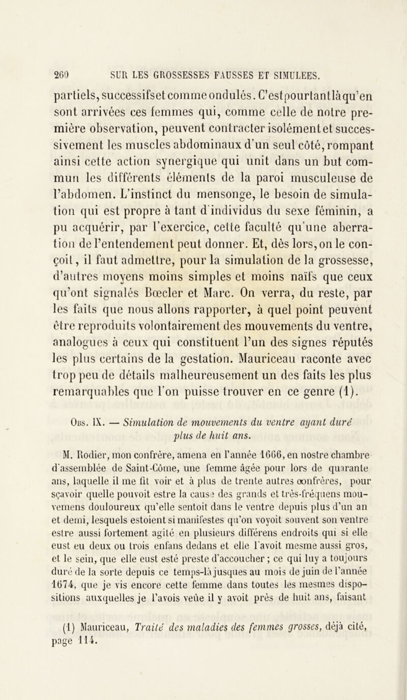 partiels, successifset comme ondulés. C’estpourtantlàqu’en sont arrivées ces femmes qui, comme celle de notre pre- mière observation, peuvent contracter isolément et succes- sivement les muscles abdominaux d’un seul côté, rompant ainsi cette action synergique qui unit dans un but com- mun les différents éléments de la paroi musculeuse de l’abdomen. L’inslinct du mensonge, le besoin de simula- tion qui est propre à tant d individus du sexe féminin, a pu acquérir, par l’exercice, cette faculté qu’une aberra- tion de l’entendement peut donner. Et, dès lors, on le con- çoit , il faut admettre, pour la simulation de la grossesse, d’autres moyens moins simples et moins naïfs que ceux qu’ont signalés Boeder et Marc. On verra, du reste, par les faits que nous allons rapporter, à quel point peuvent être reproduits volontairement des mouvements du ventre, analogues à ceux qui constituent l’un des signes réputés les plus certains de la gestation. Mauriceau raconte avec trop peu de détails malheureusement un des faits les plus remarquables que l’on puisse trouver en ce genre (1). Obs. IX. — Simulation de mouvements du ventre ayant duré plus de huit ans. M. Rodier, mon confrère, amena en l’année 1666, en nostre chambre d'assemblée de Saint-Côme, une femme âgée pour lors de quarante ans, laquelle il me fit voir et à plus de trente autres oonfrères, pour sçavoir quelle pouvoit estre la cause des grands et très-fréquens mou- vemens douloureux qu’elle sentoit dans le ventre depuis plus d’un an et demi, lesquels estoient si manifestes qu'on voyoit souvent son ventre estre aussi fortement agité en plusieurs différens endroits qui si elle eust eu deux ou trois enfans dedans et elle 1 avoit mesme aussi gros, et le sein, que elle eust esté preste d'accoucher ; ce qui luy a toujours duré de la sorte depuis ce temps-là jusques au mois de juin de l’année 1674, que je vis encore cette femme dans toutes les mesmes dispo- sitions auxquelles je l’avois veûe il y avoit près de huit ans, faisant (1) Mauriceau, Traité des maladies des femmes grosses, déjà cité, page 114.